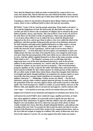 Note, that the Baptist here doth not make it unlawful for a man to have two
coats, but means only, that he that has one coat which his brother wants, and he
at present doth not, should rather give it him, than suffer him to be in want of it.
Teaching us, that it is not lawful to abound in those things which our brother
wants, when we have sufficient both to relieve his and our necessities.
BENSON, "Luke 3:10-14. And the people asked him, What shall we do then? —
To avoid the judgments of God. He answereth, He that hath two coats, &c. — Be
careful, not only to observe the ceremonies of religion, but to attend to the great
duties of justice, mercy, and charity. The sum of all is: Cease to do evil, learn to
do well: these are the fruits worthy of repentance. Then came also publicans —
A set of men whose office it was to collect the taxes which the Romans had
imposed on the Jews, and to pay them to others, who were called the chief of the
publicans; and these people, being generally persons of an infamous character
for their injustice and oppression, applied themselves to John, under a strong
conviction of their guilt, and said, Master, what shall we do? — Namely, to
testify the sincerity of our repentance. And he said, Exact no more than is
appointed you — As if he had said, I do not require you absolutely to quit your
employment, but take care that, in levying the taxes, you compel no man to pay
you more than his just proportion of the sum which you are allowed by the law
to raise. And the soldiers applied themselves to him on the same occasion, saying,
What shall we do? — The Baptist’s sermons were so affecting, that they
impressed men even of the most abandoned characters, such as the private
soldiers in all countries commonly are. And he said, Do violence to no man —
Commit no violence on any man’s person or property. “The word διασεισητε
properly signifies, to take a man by the collar and shake him; and seems to have
been used proverbially for that violent manner in which persons of this station of
life are often ready to bully those about them, whom they imagine their inferiors
in strength and spirit; though nothing is an argument of a meaner spirit, or more
unworthy that true courage which constitutes so essential a part of a good
military character.” — Doddridge. Neither accuse any falsely — Do not turn
informers, and give false evidence against innocent persons, in order that with
the protection of the law you may oppress them, and enrich yourselves with their
spoils. The word συκοφαντειν, which we render, to accuse falsely, answers to the
Hebrew ‫,עשׂק‬ and signifies also to circumvent and oppress. And be content with
your wages — Live quietly on your pay, and do not mutiny when your officersLive quietly on your pay, and do not mutiny when your officersLive quietly on your pay, and do not mutiny when your officersLive quietly on your pay, and do not mutiny when your officers
happen not to bestow on you donations and largesses to conciliate your favour. It ishappen not to bestow on you donations and largesses to conciliate your favour. It ishappen not to bestow on you donations and largesses to conciliate your favour. It ishappen not to bestow on you donations and largesses to conciliate your favour. It is
well known the wordwell known the wordwell known the wordwell known the word ‫,ןרשםיןיע‬ here rendered wages, signifies provision, or food;
but, when applied to soldiers, it is generally used to signify the pay that was
allotted for their subsistence. It appears that the soldiers who now addressed the
Baptist were not heathen, but Jews; otherwise one part of his advice to them
would certainly have been, that they should relinquish idolatry, and embrace the
worship of the true God. To account for this it must be observed, that it was the
custom of the Romans to recruit their armies in the conquered provinces, and, as
the Jews did not scruple to engage in a military life, many of them may now have
been in the emperor’s service. Or, we may suppose that after Judea was made as service. Or, we may suppose that after Judea was made as service. Or, we may suppose that after Judea was made as service. Or, we may suppose that after Judea was made a
90
 