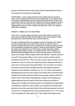 province, the Romans took into their pay the Jewish troops which Herod and hisprovince, the Romans took into their pay the Jewish troops which Herod and hisprovince, the Romans took into their pay the Jewish troops which Herod and hisprovince, the Romans took into their pay the Jewish troops which Herod and his
son Archelaus had maintained. See Macknight.son Archelaus had maintained. See Macknight.son Archelaus had maintained. See Macknight.son Archelaus had maintained. See Macknight.
CONSTABLE, "Luke's unique inclusion of the specific fruits of repentance
(Luke 3:10-14) demonstrates his concern for social justice. To the sincere in the
crowd John recommended generously sharing their possessions with the needy
(cf. Galatians 5:22-23). The tunic (Gr. chiton) was the short undergarment worn
under a robe. The Jews often wore two of them at once if they had two. These
undergarments were not what we think of as underwear. They were simply an
under layer of clothing.
SIMEON, "LIBERALITY TO THE POOR
Luke 3:10-11. And the people asked him, saying, What shall we do then? He
answereth and saith unto them, He that hath two coats, let him impart to him
that hath none; and he that hath meat, let him do likewise.
IN order to understand the true meaning of any part of Scripture, the strictest
attention must be paid to the context. If this rule be not observed, there is
scarcely any thing which may not be sanctioned by the inspired volume; and the
most contradictory positions may appear to stand on equal authority. Suppose,
for instance, the question in our text be taken, as other apparently similar
questions must be taken, namely, as an inquiry into the way of salvation; we
shall make John the Baptist return an answer directly contrary to the whole
tenour of the Gospel. When the gaoler asked Paul and Silas, “What he must do toWhat he must do toWhat he must do toWhat he must do to
be saved?be saved?be saved?be saved?” they answered,they answered,they answered,they answered, “Believe in the Lord Jesus Christ, and thou shalt beBelieve in the Lord Jesus Christ, and thou shalt beBelieve in the Lord Jesus Christ, and thou shalt beBelieve in the Lord Jesus Christ, and thou shalt be
saved [Note: Actssaved [Note: Actssaved [Note: Actssaved [Note: Acts 16:3016:3016:3016:30----31313131.]..]..]..].” This is the only true answer that can be given to thatThis is the only true answer that can be given to thatThis is the only true answer that can be given to thatThis is the only true answer that can be given to that
question; forquestion; forquestion; forquestion; for “there is no other name under heaven given among men whereby wethere is no other name under heaven given among men whereby wethere is no other name under heaven given among men whereby wethere is no other name under heaven given among men whereby we
can be saved,can be saved,can be saved,can be saved,” but the name of Jesus Christ [Note: Actsbut the name of Jesus Christ [Note: Actsbut the name of Jesus Christ [Note: Actsbut the name of Jesus Christ [Note: Acts 4:124:124:124:12.]. But if we look into.]. But if we look into.]. But if we look into.]. But if we look into
the context, we find that John the Baptist had beenthe context, we find that John the Baptist had beenthe context, we find that John the Baptist had beenthe context, we find that John the Baptist had been “preaching the baptism ofpreaching the baptism ofpreaching the baptism ofpreaching the baptism of
repentance for the remission of sins [Note: ver.repentance for the remission of sins [Note: ver.repentance for the remission of sins [Note: ver.repentance for the remission of sins [Note: ver. 3333.];.];.];.];” or, in other words, had beenor, in other words, had beenor, in other words, had beenor, in other words, had been
preaching salvation by Jesus Christ, exactly as the Apostle Peter, and indeed all thepreaching salvation by Jesus Christ, exactly as the Apostle Peter, and indeed all thepreaching salvation by Jesus Christ, exactly as the Apostle Peter, and indeed all thepreaching salvation by Jesus Christ, exactly as the Apostle Peter, and indeed all the
Apostles, did on the day of Pentecost [Note: See the peopleApostles, did on the day of Pentecost [Note: See the peopleApostles, did on the day of Pentecost [Note: See the peopleApostles, did on the day of Pentecost [Note: See the people’s inquiry, and Peters inquiry, and Peters inquiry, and Peters inquiry, and Peter’ssss
answer, Actsanswer, Actsanswer, Actsanswer, Acts 2:372:372:372:37----38383838.]. Then, seeing multitudes coming to him for baptism, and.]. Then, seeing multitudes coming to him for baptism, and.]. Then, seeing multitudes coming to him for baptism, and.]. Then, seeing multitudes coming to him for baptism, and
apprehending that the great majority of them were taking up a profession ofapprehending that the great majority of them were taking up a profession ofapprehending that the great majority of them were taking up a profession ofapprehending that the great majority of them were taking up a profession of
religion upon very light and erroneous grounds, he cautioned them strongly againstreligion upon very light and erroneous grounds, he cautioned them strongly againstreligion upon very light and erroneous grounds, he cautioned them strongly againstreligion upon very light and erroneous grounds, he cautioned them strongly against
a presumptuous confidence on the one hand, or an unproductive and hypocriticala presumptuous confidence on the one hand, or an unproductive and hypocriticala presumptuous confidence on the one hand, or an unproductive and hypocriticala presumptuous confidence on the one hand, or an unproductive and hypocritical
profession on the other; and exhorted them, if they would not experience the fate ofprofession on the other; and exhorted them, if they would not experience the fate ofprofession on the other; and exhorted them, if they would not experience the fate ofprofession on the other; and exhorted them, if they would not experience the fate of
a barren tree, toa barren tree, toa barren tree, toa barren tree, to “bring forth fruits worthy of repentance [Note: ver.bring forth fruits worthy of repentance [Note: ver.bring forth fruits worthy of repentance [Note: ver.bring forth fruits worthy of repentance [Note: ver. 7777– 9999.[..[..[..[. ” In replyIn replyIn replyIn reply
to this, the people ask,to this, the people ask,to this, the people ask,to this, the people ask, “What shall we do?What shall we do?What shall we do?What shall we do?” That is, What fruits shall we bringThat is, What fruits shall we bringThat is, What fruits shall we bringThat is, What fruits shall we bring
91
 