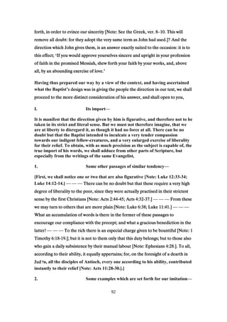 forth, in order to evince our sincerity [Note: See the Greek, ver.forth, in order to evince our sincerity [Note: See the Greek, ver.forth, in order to evince our sincerity [Note: See the Greek, ver.forth, in order to evince our sincerity [Note: See the Greek, ver. 8888–10101010. This will. This will. This will. This will
remove all doubt: for they adopt the very same term as John had used.]? And theremove all doubt: for they adopt the very same term as John had used.]? And theremove all doubt: for they adopt the very same term as John had used.]? And theremove all doubt: for they adopt the very same term as John had used.]? And the
direction which John gives them, is an answer exactly suited to the occasion: it is todirection which John gives them, is an answer exactly suited to the occasion: it is todirection which John gives them, is an answer exactly suited to the occasion: it is todirection which John gives them, is an answer exactly suited to the occasion: it is to
this effect;this effect;this effect;this effect; ‘If you would approve yourselves sincere and upright in your professionIf you would approve yourselves sincere and upright in your professionIf you would approve yourselves sincere and upright in your professionIf you would approve yourselves sincere and upright in your profession
of faith in the promised Messiah, shew forth your faith by your works, and, aboveof faith in the promised Messiah, shew forth your faith by your works, and, aboveof faith in the promised Messiah, shew forth your faith by your works, and, aboveof faith in the promised Messiah, shew forth your faith by your works, and, above
all, by an abounding exercise of love.all, by an abounding exercise of love.all, by an abounding exercise of love.all, by an abounding exercise of love.’
Having thus prepared our way by a view of the context, and having ascertained
what the Baptist’s design was in giving the people the direction in our text, we shalls design was in giving the people the direction in our text, we shalls design was in giving the people the direction in our text, we shalls design was in giving the people the direction in our text, we shall
proceed to the more distinct consideration of his answer, and shall open to you,proceed to the more distinct consideration of his answer, and shall open to you,proceed to the more distinct consideration of his answer, and shall open to you,proceed to the more distinct consideration of his answer, and shall open to you,
I. Its import—
It is manifest that the direction given by him is figurative, and therefore not to be
taken in its strict and literal sense. But we must not therefore imagine, that we
are at liberty to disregard it, as though it had no force at all. There can be no
doubt but that the Baptist intended to inculcate a very tender compassion
towards our indigent fellow-creatures, and a very enlarged exercise of liberality
for their relief. To obtain, with as much precision as the subject is capable of, the
true import of his words, we shall adduce from other parts of Scripture, but
especially from the writings of the same Evangelist,
1. Some other passages of similar tendency—
[First, we shall notice one or two that are also figurative [Note: Luke 12:33-34;
Luke 14:12-14.] — — — There can be no doubt but that these require a very highThere can be no doubt but that these require a very highThere can be no doubt but that these require a very highThere can be no doubt but that these require a very high
degree of liberality to the poor, since they were actually practised in their strictestdegree of liberality to the poor, since they were actually practised in their strictestdegree of liberality to the poor, since they were actually practised in their strictestdegree of liberality to the poor, since they were actually practised in their strictest
sense by the first Christians [Note: Actssense by the first Christians [Note: Actssense by the first Christians [Note: Actssense by the first Christians [Note: Acts 2:442:442:442:44----45454545; Acts; Acts; Acts; Acts 4:324:324:324:32----37373737.].].].] — — — From theseFrom theseFrom theseFrom these
we may turn to others that are more plain [Note: Lukewe may turn to others that are more plain [Note: Lukewe may turn to others that are more plain [Note: Lukewe may turn to others that are more plain [Note: Luke 6:386:386:386:38; Luke; Luke; Luke; Luke 11:4111:4111:4111:41.].].].] — — —
What an accumulation of words is there in the former of these passages toWhat an accumulation of words is there in the former of these passages toWhat an accumulation of words is there in the former of these passages toWhat an accumulation of words is there in the former of these passages to
encourage our compliance with the precept; and what a gracious benediction in theencourage our compliance with the precept; and what a gracious benediction in theencourage our compliance with the precept; and what a gracious benediction in theencourage our compliance with the precept; and what a gracious benediction in the
latter!latter!latter!latter! — — — To the rich there is an especial charge given to be bountiful [Note:To the rich there is an especial charge given to be bountiful [Note:To the rich there is an especial charge given to be bountiful [Note:To the rich there is an especial charge given to be bountiful [Note: 1111
TimothyTimothyTimothyTimothy 6:186:186:186:18----19191919.]; but it is not to them only that this duty belongs; but to those also.]; but it is not to them only that this duty belongs; but to those also.]; but it is not to them only that this duty belongs; but to those also.]; but it is not to them only that this duty belongs; but to those also
who gain a daily subsistence by their manual labour [Note: Ephesianswho gain a daily subsistence by their manual labour [Note: Ephesianswho gain a daily subsistence by their manual labour [Note: Ephesianswho gain a daily subsistence by their manual labour [Note: Ephesians 4:284:284:284:28.]. To all,.]. To all,.]. To all,.]. To all,
according to their ability, it equally appertains; for, on the foresight of a dearth inaccording to their ability, it equally appertains; for, on the foresight of a dearth inaccording to their ability, it equally appertains; for, on the foresight of a dearth inaccording to their ability, it equally appertains; for, on the foresight of a dearth in
JudJudJudJud ‫ז‬a, all the disciples of Antioch, every one according to his ability, contributed
instantly to their relief [Note: Acts 11:28-30.].]
2. Some examples which are set forth for our imitation—
92
 
