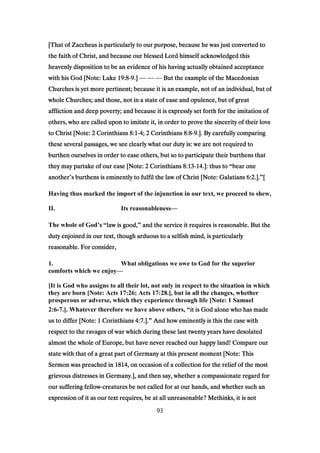 [That of Zaccheus is particularly to our purpose, because he was just converted to[That of Zaccheus is particularly to our purpose, because he was just converted to[That of Zaccheus is particularly to our purpose, because he was just converted to[That of Zaccheus is particularly to our purpose, because he was just converted to
the faith of Christ, and because our blessed Lord himself acknowledged thisthe faith of Christ, and because our blessed Lord himself acknowledged thisthe faith of Christ, and because our blessed Lord himself acknowledged thisthe faith of Christ, and because our blessed Lord himself acknowledged this
heavenly disposition to be an evidence of his having actually obtained acceptanceheavenly disposition to be an evidence of his having actually obtained acceptanceheavenly disposition to be an evidence of his having actually obtained acceptanceheavenly disposition to be an evidence of his having actually obtained acceptance
with his God [Note: Lukewith his God [Note: Lukewith his God [Note: Lukewith his God [Note: Luke 19:819:819:819:8----9999.].].].] — — — But the example of the MacedonianBut the example of the MacedonianBut the example of the MacedonianBut the example of the Macedonian
Churches is yet more pertinent; because it is an example, not of an individual, but ofChurches is yet more pertinent; because it is an example, not of an individual, but ofChurches is yet more pertinent; because it is an example, not of an individual, but ofChurches is yet more pertinent; because it is an example, not of an individual, but of
whole Churches; and those, not in a state of ease and opulence, but of greatwhole Churches; and those, not in a state of ease and opulence, but of greatwhole Churches; and those, not in a state of ease and opulence, but of greatwhole Churches; and those, not in a state of ease and opulence, but of great
affliction and deep poverty; and because it is expressly set forth for the imitation ofaffliction and deep poverty; and because it is expressly set forth for the imitation ofaffliction and deep poverty; and because it is expressly set forth for the imitation ofaffliction and deep poverty; and because it is expressly set forth for the imitation of
others, who are called upon to imitate it, in order to prove the sincerity of their loveothers, who are called upon to imitate it, in order to prove the sincerity of their loveothers, who are called upon to imitate it, in order to prove the sincerity of their loveothers, who are called upon to imitate it, in order to prove the sincerity of their love
to Christ [Note:to Christ [Note:to Christ [Note:to Christ [Note: 2222 CorinthiansCorinthiansCorinthiansCorinthians 8:18:18:18:1----4444;;;; 2222 CorinthiansCorinthiansCorinthiansCorinthians 8:88:88:88:8----9999.]. By carefully comparing.]. By carefully comparing.]. By carefully comparing.]. By carefully comparing
these several passages, we see clearly what our duty is: we are not required tothese several passages, we see clearly what our duty is: we are not required tothese several passages, we see clearly what our duty is: we are not required tothese several passages, we see clearly what our duty is: we are not required to
burthen ourselves in order to ease others, but so to participate their burthens thatburthen ourselves in order to ease others, but so to participate their burthens thatburthen ourselves in order to ease others, but so to participate their burthens thatburthen ourselves in order to ease others, but so to participate their burthens that
they may partake of our ease [Note:they may partake of our ease [Note:they may partake of our ease [Note:they may partake of our ease [Note: 2222 CorinthiansCorinthiansCorinthiansCorinthians 8:138:138:138:13----14141414.]: thus to.]: thus to.]: thus to.]: thus to “bear onebear onebear onebear one
anotheranotheranotheranother’s burthens is eminently to fulfil the law of Christ [Note: Galatianss burthens is eminently to fulfil the law of Christ [Note: Galatianss burthens is eminently to fulfil the law of Christ [Note: Galatianss burthens is eminently to fulfil the law of Christ [Note: Galatians 6:26:26:26:2.]..]..]..].”[[[[
Having thus marked the import of the injunction in our text, we proceed to shew,
II. Its reasonableness—
The whole of God’ssss “law is good,law is good,law is good,law is good,” and the service it requires is reasonable. But theand the service it requires is reasonable. But theand the service it requires is reasonable. But theand the service it requires is reasonable. But the
duty enjoined in our text, though arduous to a selfish mind, is particularlyduty enjoined in our text, though arduous to a selfish mind, is particularlyduty enjoined in our text, though arduous to a selfish mind, is particularlyduty enjoined in our text, though arduous to a selfish mind, is particularly
reasonable. For consider,reasonable. For consider,reasonable. For consider,reasonable. For consider,
1. What obligations we owe to God for the superior
comforts which we enjoy—
[It is God who assigns to all their lot, not only in respect to the situation in which
they are born [Note: Acts 17:26; Acts 17:28.], but in all the changes, whether
prosperous or adverse, which they experience through life [Note: 1 Samuel
2:6-7.]. Whatever therefore we have above others, “it is God alone who has madeit is God alone who has madeit is God alone who has madeit is God alone who has made
us to differ [Note:us to differ [Note:us to differ [Note:us to differ [Note: 1111 CorinthiansCorinthiansCorinthiansCorinthians 4:74:74:74:7.]..]..]..].” And how eminently is this the case withAnd how eminently is this the case withAnd how eminently is this the case withAnd how eminently is this the case with
respect to the ravages of war which during these last twenty years have desolatedrespect to the ravages of war which during these last twenty years have desolatedrespect to the ravages of war which during these last twenty years have desolatedrespect to the ravages of war which during these last twenty years have desolated
almost the whole of Europe, but have never reached our happy land! Compare ouralmost the whole of Europe, but have never reached our happy land! Compare ouralmost the whole of Europe, but have never reached our happy land! Compare ouralmost the whole of Europe, but have never reached our happy land! Compare our
state with that of a great part of Germany at this present moment [Note: Thisstate with that of a great part of Germany at this present moment [Note: Thisstate with that of a great part of Germany at this present moment [Note: Thisstate with that of a great part of Germany at this present moment [Note: This
Sermon was preached inSermon was preached inSermon was preached inSermon was preached in 1814181418141814, on occasion of a collection for the relief of the most, on occasion of a collection for the relief of the most, on occasion of a collection for the relief of the most, on occasion of a collection for the relief of the most
grievous distresses in Germany.], and then say, whether a compassionate regard forgrievous distresses in Germany.], and then say, whether a compassionate regard forgrievous distresses in Germany.], and then say, whether a compassionate regard forgrievous distresses in Germany.], and then say, whether a compassionate regard for
our suffering fellowour suffering fellowour suffering fellowour suffering fellow----creatures be not called for at our hands, and whether such ancreatures be not called for at our hands, and whether such ancreatures be not called for at our hands, and whether such ancreatures be not called for at our hands, and whether such an
expression of it as our text requires, be at all unreasonable? Methinks, it is notexpression of it as our text requires, be at all unreasonable? Methinks, it is notexpression of it as our text requires, be at all unreasonable? Methinks, it is notexpression of it as our text requires, be at all unreasonable? Methinks, it is not
93
 