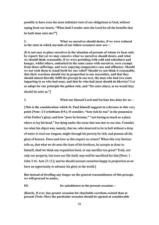 possible to have even the most indistinct view of our obligations to God, withoutpossible to have even the most indistinct view of our obligations to God, withoutpossible to have even the most indistinct view of our obligations to God, withoutpossible to have even the most indistinct view of our obligations to God, without
saying from our hearts,saying from our hearts,saying from our hearts,saying from our hearts, “What shall I render unto the Lord for all the benefits thatWhat shall I render unto the Lord for all the benefits thatWhat shall I render unto the Lord for all the benefits thatWhat shall I render unto the Lord for all the benefits that
he hath done unto me?he hath done unto me?he hath done unto me?he hath done unto me?”[[[[
2. What we ourselves should desire, if we were reduced
to the state in which myriads of our fellow-creatures now are—
[It is not easy to place ourselves in the situation of persons of whom we hear only
by report: but yet we may conceive what we ourselves should desire, and what
we should think reasonable, if we were perishing with cold and nakedness and
hunger, whilst others, embarked in the same cause with ourselves, were exempt
from those sufferings, and were enjoying comparative ease and affluence. Should
we not wish them to stand forth for our relief? Should we not think it reasonable,
that their exertions should rise in proportion to our necessities, and that they
should almost literally fulfil the precept in our text, the man who had two coats
imparting to us who had none, and that he who had meat should do likewise? Let
us adopt for our principle the golden rule, and “Do unto others, as we would theyDo unto others, as we would theyDo unto others, as we would theyDo unto others, as we would they
should do unto us.should do unto us.should do unto us.should do unto us.”[[[[
3. What our blessed Lord and Saviour has done for us—
[This is the consideration which St. Paul himself suggests in reference to this very
point [Note: 2 Corinthians 8:9.]. O consider, “how rich he washow rich he washow rich he washow rich he was” in the possessionin the possessionin the possessionin the possession
of his Fatherof his Fatherof his Fatherof his Father’s glory; and hows glory; and hows glory; and hows glory; and how “poor he became,poor he became,poor he became,poor he became,” “not having so much as a placenot having so much as a placenot having so much as a placenot having so much as a place
where to lay his head,where to lay his head,where to lay his head,where to lay his head,” but dying under the curse that was due to our sins. Considerbut dying under the curse that was due to our sins. Considerbut dying under the curse that was due to our sins. Considerbut dying under the curse that was due to our sins. Consider
too what his object was; namely, that we, who deserved to be in hell without a droptoo what his object was; namely, that we, who deserved to be in hell without a droptoo what his object was; namely, that we, who deserved to be in hell without a droptoo what his object was; namely, that we, who deserved to be in hell without a drop
of water to cool our tongues, might through his poverty be rich, and possess all theof water to cool our tongues, might through his poverty be rich, and possess all theof water to cool our tongues, might through his poverty be rich, and possess all theof water to cool our tongues, might through his poverty be rich, and possess all the
glory of heaven. Does such love as this require no return? When this very Saviourglory of heaven. Does such love as this require no return? When this very Saviourglory of heaven. Does such love as this require no return? When this very Saviourglory of heaven. Does such love as this require no return? When this very Saviour
tells us, that what we do unto the least of his brethren, he accepts as done totells us, that what we do unto the least of his brethren, he accepts as done totells us, that what we do unto the least of his brethren, he accepts as done totells us, that what we do unto the least of his brethren, he accepts as done to
himself, shall we think any requisition hard, or any sacrifice too great? Truly, nothimself, shall we think any requisition hard, or any sacrifice too great? Truly, nothimself, shall we think any requisition hard, or any sacrifice too great? Truly, nothimself, shall we think any requisition hard, or any sacrifice too great? Truly, not
only our property, but even our life itself, may well be sacrificed for him [Note:only our property, but even our life itself, may well be sacrificed for him [Note:only our property, but even our life itself, may well be sacrificed for him [Note:only our property, but even our life itself, may well be sacrificed for him [Note: 1111
JohnJohnJohnJohn 3:163:163:163:16. Acts. Acts. Acts. Acts 21:1321:1321:1321:13.]; and we should account ourselves happy in proportion as we.]; and we should account ourselves happy in proportion as we.]; and we should account ourselves happy in proportion as we.]; and we should account ourselves happy in proportion as we
have an opportunity to advance his glory in the world.]have an opportunity to advance his glory in the world.]have an opportunity to advance his glory in the world.]have an opportunity to advance his glory in the world.]
But instead of dwelling any longer on the general reasonableness of this precept,
we will proceed to notice,
III. Its suitableness to the present occasion—
[Rarely, if ever, has greater occasion for charitable exertions existed than at
present [Note: Here the particular occasion should be opened at considerable
94
 