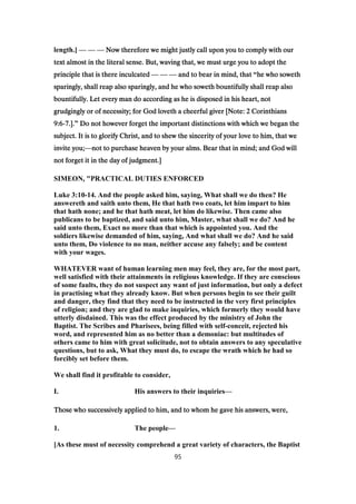length.] — — — Now therefore we might justly call upon you to comply with ourNow therefore we might justly call upon you to comply with ourNow therefore we might justly call upon you to comply with ourNow therefore we might justly call upon you to comply with our
text almost in the literal sense. But, waving that, we must urge you to adopt thetext almost in the literal sense. But, waving that, we must urge you to adopt thetext almost in the literal sense. But, waving that, we must urge you to adopt thetext almost in the literal sense. But, waving that, we must urge you to adopt the
principle that is there inculcatedprinciple that is there inculcatedprinciple that is there inculcatedprinciple that is there inculcated — — — and to bear in mind, thatand to bear in mind, thatand to bear in mind, thatand to bear in mind, that “he who sowethhe who sowethhe who sowethhe who soweth
sparingly, shall reap also sparingly, and he who soweth bountifully shall reap alsosparingly, shall reap also sparingly, and he who soweth bountifully shall reap alsosparingly, shall reap also sparingly, and he who soweth bountifully shall reap alsosparingly, shall reap also sparingly, and he who soweth bountifully shall reap also
bountifully. Let every man do according as he is disposed in his heart, notbountifully. Let every man do according as he is disposed in his heart, notbountifully. Let every man do according as he is disposed in his heart, notbountifully. Let every man do according as he is disposed in his heart, not
grudgingly or of necessity; for God loveth a cheerful giver [Note:grudgingly or of necessity; for God loveth a cheerful giver [Note:grudgingly or of necessity; for God loveth a cheerful giver [Note:grudgingly or of necessity; for God loveth a cheerful giver [Note: 2222 CorinthiansCorinthiansCorinthiansCorinthians
9:69:69:69:6----7777.]..]..]..].” Do not however forget the important distinctions with which we began theDo not however forget the important distinctions with which we began theDo not however forget the important distinctions with which we began theDo not however forget the important distinctions with which we began the
subject. It is to glorify Christ, and to shew the sincerity of your love to him, that wesubject. It is to glorify Christ, and to shew the sincerity of your love to him, that wesubject. It is to glorify Christ, and to shew the sincerity of your love to him, that wesubject. It is to glorify Christ, and to shew the sincerity of your love to him, that we
invite you;invite you;invite you;invite you;—not to purchase heaven by your alms. Bear that in mind; and God willnot to purchase heaven by your alms. Bear that in mind; and God willnot to purchase heaven by your alms. Bear that in mind; and God willnot to purchase heaven by your alms. Bear that in mind; and God will
not forget it in the day of judgment.]not forget it in the day of judgment.]not forget it in the day of judgment.]not forget it in the day of judgment.]
SIMEON, "PRACTICAL DUTIES ENFORCED
Luke 3:10-14. And the people asked him, saying, What shall we do then? He
answereth and saith unto them, He that hath two coats, let him impart to him
that hath none; and he that hath meat, let him do likewise. Then came also
publicans to be baptized, and said unto him, Master, what shall we do? And he
said unto them, Exact no more than that which is appointed you. And the
soldiers likewise demanded of him, saying, And what shall we do? And he said
unto them, Do violence to no man, neither accuse any falsely; and be content
with your wages.
WHATEVER want of human learning men may feel, they are, for the most part,
well satisfied with their attainments in religious knowledge. If they are conscious
of some faults, they do not suspect any want of just information, but only a defect
in practising what they already know. But when persons begin to see their guilt
and danger, they find that they need to be instructed in the very first principles
of religion; and they are glad to make inquiries, which formerly they would have
utterly disdained. This was the effect produced by the ministry of John the
Baptist. The Scribes and Pharisees, being filled with self-conceit, rejected his
word, and represented him as no better than a demoniac: but multitudes of
others came to him with great solicitude, not to obtain answers to any speculative
questions, but to ask, What they must do, to escape the wrath which he had so
forcibly set before them.
We shall find it profitable to consider,
I. His answers to their inquiries—
Those who successively applied to him, and to whom he gave his answers, were,Those who successively applied to him, and to whom he gave his answers, were,Those who successively applied to him, and to whom he gave his answers, were,Those who successively applied to him, and to whom he gave his answers, were,
1. The people—
[As these must of necessity comprehend a great variety of characters, the Baptist
95
 