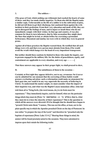 3. The soldiers—
[The grace of God, which nothing can withstand, had reached the hearts of some
of these: and they too made similar inquiries. To them also did the Baptist make
a similar reply. Unfavourable as the life of a soldier is to the cultivation of piety,
he did not tell them to get their discharge, but cautioned them against the evils
incident to their profession. From their very education and mode of life, they are
apt to disregard the feelings of men, and to injure or insult those who do not
immediately comply with their wishes. In that age and country, it was also
common for them to turn informers, that by false accusation they might share
the fines that might be levied, or obtain bribes for exercising a pretended
forbearance. Discontent and mutiny too were evils to which they were in general
prone.
Against all of these practices the Baptist warned them. He testified that all such
things were evil, and that every person must abstain from them, if he would
avoid the wrath which hangs over the head of every impenitent transgressor.
But neither should these cautions be limited to those who made the inquiry, nor
to persons engaged in the military life: for the duties of peacefulness, equity, and
contentment are applicable to every situation, and every age — — —[[[[
That these answers may appear in their proper light, we shall proceed to shew,
II. The suitableness of them to the occasion—
Certainly at first sight they appear defective, not to say, erroneous: for it never
can be admitted for one moment that the correcting of those habits would
procure everlasting salvation: such a reformation could make no atonement for
their past sins, nor could it in any way supersede the necessity of believing in
Christ. To understand the matter aright, we must consider what the import of
their inquiries was, and what was the Baptist’s more immediate office. John hads more immediate office. John hads more immediate office. John hads more immediate office. John had
told them all totold them all totold them all totold them all to “bring forth, (the word means, do,) to do fruits meet forbring forth, (the word means, do,) to do fruits meet forbring forth, (the word means, do,) to do fruits meet forbring forth, (the word means, do,) to do fruits meet for
repentance.repentance.repentance.repentance.” They immediately inquire, each for himself, what are the particularThey immediately inquire, each for himself, what are the particularThey immediately inquire, each for himself, what are the particularThey immediately inquire, each for himself, what are the particular
things which they must do [Note:things which they must do [Note:things which they must do [Note:things which they must do [Note: ‫נןי‬‫ףבפוךבסנן‬ὺ‫—ע‬ ‫פ‬ ‫נןי‬‫;].ףבלום‬ that is, what
they must do to evince the sincerity of their repentance? This is the question to
which all his answers were directed. If it be thought that he should have begun to
“preach Christ unto them,” I answer, This was not his office, at least, not in theI answer, This was not his office, at least, not in theI answer, This was not his office, at least, not in theI answer, This was not his office, at least, not in the
plain specific way in which the Apostles preached Christ on the day of Pentecost: heplain specific way in which the Apostles preached Christ on the day of Pentecost: heplain specific way in which the Apostles preached Christ on the day of Pentecost: heplain specific way in which the Apostles preached Christ on the day of Pentecost: he
was ratherwas ratherwas ratherwas rather “to prepare the way of the Lord;to prepare the way of the Lord;to prepare the way of the Lord;to prepare the way of the Lord;” and therefore heand therefore heand therefore heand therefore he “preached only thepreached only thepreached only thepreached only the
baptism of repentance [Note: Lukebaptism of repentance [Note: Lukebaptism of repentance [Note: Lukebaptism of repentance [Note: Luke 3:33:33:33:3----4444.]..]..]..].” Bearing these things in mind, hisBearing these things in mind, hisBearing these things in mind, hisBearing these things in mind, his
answer will be found precisely suited to the occasion. They were calculated toanswer will be found precisely suited to the occasion. They were calculated toanswer will be found precisely suited to the occasion. They were calculated toanswer will be found precisely suited to the occasion. They were calculated to
impress upon their minds the following truths:impress upon their minds the following truths:impress upon their minds the following truths:impress upon their minds the following truths:
97
 