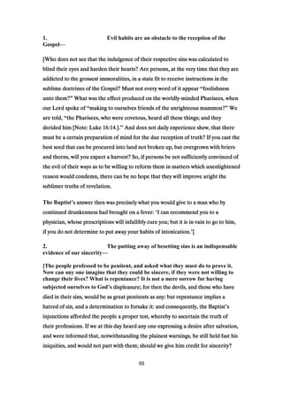 1. Evil habits are an obstacle to the reception of the
Gospel—
[Who does not see that the indulgence of their respective sins was calculated to[Who does not see that the indulgence of their respective sins was calculated to[Who does not see that the indulgence of their respective sins was calculated to[Who does not see that the indulgence of their respective sins was calculated to
blind their eyes and harden their hearts? Are persons, at the very time that they areblind their eyes and harden their hearts? Are persons, at the very time that they areblind their eyes and harden their hearts? Are persons, at the very time that they areblind their eyes and harden their hearts? Are persons, at the very time that they are
addicted to the grossest immoralities, in a state fit to receive instructions in theaddicted to the grossest immoralities, in a state fit to receive instructions in theaddicted to the grossest immoralities, in a state fit to receive instructions in theaddicted to the grossest immoralities, in a state fit to receive instructions in the
sublime doctrines of the Gospel? Must not every word of it appearsublime doctrines of the Gospel? Must not every word of it appearsublime doctrines of the Gospel? Must not every word of it appearsublime doctrines of the Gospel? Must not every word of it appear “foolishnessfoolishnessfoolishnessfoolishness
unto them?unto them?unto them?unto them?” What was the effect produced on the worldlyWhat was the effect produced on the worldlyWhat was the effect produced on the worldlyWhat was the effect produced on the worldly----minded Pharisees, whenminded Pharisees, whenminded Pharisees, whenminded Pharisees, when
our Lord spoke ofour Lord spoke ofour Lord spoke ofour Lord spoke of “making to ourselves friends of the unrighteous mammon?making to ourselves friends of the unrighteous mammon?making to ourselves friends of the unrighteous mammon?making to ourselves friends of the unrighteous mammon?” WeWeWeWe
are told,are told,are told,are told, “the Pharisees, who were covetous, heard all these things; and theythe Pharisees, who were covetous, heard all these things; and theythe Pharisees, who were covetous, heard all these things; and theythe Pharisees, who were covetous, heard all these things; and they
derided him [Note: Lukederided him [Note: Lukederided him [Note: Lukederided him [Note: Luke 16:1416:1416:1416:14.]..]..]..].” And does not daily experience shew, that thereAnd does not daily experience shew, that thereAnd does not daily experience shew, that thereAnd does not daily experience shew, that there
must be a certain preparation of mind for the due reception of truth? If you cast themust be a certain preparation of mind for the due reception of truth? If you cast themust be a certain preparation of mind for the due reception of truth? If you cast themust be a certain preparation of mind for the due reception of truth? If you cast the
best seed that can be procured into land not broken up, but overgrown with briersbest seed that can be procured into land not broken up, but overgrown with briersbest seed that can be procured into land not broken up, but overgrown with briersbest seed that can be procured into land not broken up, but overgrown with briers
and thorns, will you expect a harvest? So, if persons be not sufficiently convinced ofand thorns, will you expect a harvest? So, if persons be not sufficiently convinced ofand thorns, will you expect a harvest? So, if persons be not sufficiently convinced ofand thorns, will you expect a harvest? So, if persons be not sufficiently convinced of
the evil of their ways as to be willing to reform them in matters which unenlightenedthe evil of their ways as to be willing to reform them in matters which unenlightenedthe evil of their ways as to be willing to reform them in matters which unenlightenedthe evil of their ways as to be willing to reform them in matters which unenlightened
reason would condemn, there can be no hope that they will improve aright thereason would condemn, there can be no hope that they will improve aright thereason would condemn, there can be no hope that they will improve aright thereason would condemn, there can be no hope that they will improve aright the
sublimer truths of revelation.sublimer truths of revelation.sublimer truths of revelation.sublimer truths of revelation.
The Baptist’s answer then was precisely what you would give to a man who bys answer then was precisely what you would give to a man who bys answer then was precisely what you would give to a man who bys answer then was precisely what you would give to a man who by
continued drunkenness had brought on a fever:continued drunkenness had brought on a fever:continued drunkenness had brought on a fever:continued drunkenness had brought on a fever: ‘I can recommend you to aI can recommend you to aI can recommend you to aI can recommend you to a
physician, whose prescriptions will infallibly cure you; but it is in vain to go to him,physician, whose prescriptions will infallibly cure you; but it is in vain to go to him,physician, whose prescriptions will infallibly cure you; but it is in vain to go to him,physician, whose prescriptions will infallibly cure you; but it is in vain to go to him,
if you do not determine to put away your habits of intoxication.if you do not determine to put away your habits of intoxication.if you do not determine to put away your habits of intoxication.if you do not determine to put away your habits of intoxication.’[[[[
2. The putting away of besetting sins is an indispensable
evidence of our sincerity—
[The people professed to be penitent, and asked what they must do to prove it.
Now can any one imagine that they could be sincere, if they were not willing to
change their lives? What is repentance? It is not a mere sorrow for having
subjected ourselves to God’s displeasure; for then the devils, and those who haves displeasure; for then the devils, and those who haves displeasure; for then the devils, and those who haves displeasure; for then the devils, and those who have
died in their sins, would be as great penitents as any: but repentance implies adied in their sins, would be as great penitents as any: but repentance implies adied in their sins, would be as great penitents as any: but repentance implies adied in their sins, would be as great penitents as any: but repentance implies a
hatred of sin, and a determination to forsake it: and consequently, the Baptisthatred of sin, and a determination to forsake it: and consequently, the Baptisthatred of sin, and a determination to forsake it: and consequently, the Baptisthatred of sin, and a determination to forsake it: and consequently, the Baptist’ssss
injunctions afforded the people a proper test, whereby to ascertain the truth ofinjunctions afforded the people a proper test, whereby to ascertain the truth ofinjunctions afforded the people a proper test, whereby to ascertain the truth ofinjunctions afforded the people a proper test, whereby to ascertain the truth of
their professions. If we at this day heard any one expressing a desire after salvation,their professions. If we at this day heard any one expressing a desire after salvation,their professions. If we at this day heard any one expressing a desire after salvation,their professions. If we at this day heard any one expressing a desire after salvation,
and were informed that, notwithstanding the plainest warnings, he still held fast hisand were informed that, notwithstanding the plainest warnings, he still held fast hisand were informed that, notwithstanding the plainest warnings, he still held fast hisand were informed that, notwithstanding the plainest warnings, he still held fast his
iniquities, and would not part with them; should we give him credit for sincerity?iniquities, and would not part with them; should we give him credit for sincerity?iniquities, and would not part with them; should we give him credit for sincerity?iniquities, and would not part with them; should we give him credit for sincerity?
98
 
