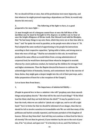 No: we should tell him at once, that all his professions were mere hypocrisy, andNo: we should tell him at once, that all his professions were mere hypocrisy, andNo: we should tell him at once, that all his professions were mere hypocrisy, andNo: we should tell him at once, that all his professions were mere hypocrisy, and
that whatever he might pretend respecting a dependence on Christ, he would onlythat whatever he might pretend respecting a dependence on Christ, he would onlythat whatever he might pretend respecting a dependence on Christ, he would onlythat whatever he might pretend respecting a dependence on Christ, he would only
deceive his own soul.]deceive his own soul.]deceive his own soul.]deceive his own soul.]
3. The following of the light we have, is a good
preparative for more light—
[A man brought out of a dungeon cannot bear at once the full blaze of the
meridian sun; he must be brought to it by degrees: so neither can we hear at
once the bright effulgence of Divine truth. Our blessed Lord told his Disciples,
that “he had many things to say unto them, which they were not at that time able tohe had many things to say unto them, which they were not at that time able tohe had many things to say unto them, which they were not at that time able tohe had many things to say unto them, which they were not at that time able to
bear:bear:bear:bear:” andandandand “he spoke the word in parables, as the people were able to hear it.he spoke the word in parables, as the people were able to hear it.he spoke the word in parables, as the people were able to hear it.he spoke the word in parables, as the people were able to hear it.” St.St.St.St.
Paul adopted the same method of apportioning to his people his instructionsPaul adopted the same method of apportioning to his people his instructionsPaul adopted the same method of apportioning to his people his instructionsPaul adopted the same method of apportioning to his people his instructions
according to their respective capacities;according to their respective capacities;according to their respective capacities;according to their respective capacities; “giving milk to babes, and strong meat togiving milk to babes, and strong meat togiving milk to babes, and strong meat togiving milk to babes, and strong meat to
those who were of full age.those who were of full age.those who were of full age.those who were of full age.” Had he not attended to this rule, he would haveHad he not attended to this rule, he would haveHad he not attended to this rule, he would haveHad he not attended to this rule, he would have
produced the same effects as would follow from a wrong administration ofproduced the same effects as would follow from a wrong administration ofproduced the same effects as would follow from a wrong administration ofproduced the same effects as would follow from a wrong administration of
corporeal food; he would have destroyed those whom he designed to nourish:corporeal food; he would have destroyed those whom he designed to nourish:corporeal food; he would have destroyed those whom he designed to nourish:corporeal food; he would have destroyed those whom he designed to nourish:
whereas by a more judicious conduct, he trained up the children for stronger foodwhereas by a more judicious conduct, he trained up the children for stronger foodwhereas by a more judicious conduct, he trained up the children for stronger foodwhereas by a more judicious conduct, he trained up the children for stronger food
and higher attainments. Thus the Baptist directed his hearers to cultivate theand higher attainments. Thus the Baptist directed his hearers to cultivate theand higher attainments. Thus the Baptist directed his hearers to cultivate theand higher attainments. Thus the Baptist directed his hearers to cultivate the
acknowledged duties of humanity, honesty, and contentment: that in the exercise ofacknowledged duties of humanity, honesty, and contentment: that in the exercise ofacknowledged duties of humanity, honesty, and contentment: that in the exercise ofacknowledged duties of humanity, honesty, and contentment: that in the exercise of
these duties, they might gain a deeper insight into the evil of their past ways, and athese duties, they might gain a deeper insight into the evil of their past ways, and athese duties, they might gain a deeper insight into the evil of their past ways, and athese duties, they might gain a deeper insight into the evil of their past ways, and a
fuller preparation of heart for a due reception of the Gospel.]fuller preparation of heart for a due reception of the Gospel.]fuller preparation of heart for a due reception of the Gospel.]fuller preparation of heart for a due reception of the Gospel.]
Let us learn then from hence,
1. The importance of ministerial fidelity—
[People in general love to have a minister who will “prophesy unto them smoothprophesy unto them smoothprophesy unto them smoothprophesy unto them smooth
things and prophesy deceits.things and prophesy deceits.things and prophesy deceits.things and prophesy deceits.” But what will be the end of such things?But what will be the end of such things?But what will be the end of such things?But what will be the end of such things? “If the blindIf the blindIf the blindIf the blind
lead the blind, shall they not both fall into the ditch?lead the blind, shall they not both fall into the ditch?lead the blind, shall they not both fall into the ditch?lead the blind, shall they not both fall into the ditch?” It may be painful to us toIt may be painful to us toIt may be painful to us toIt may be painful to us to
hear the truth, when we are called tohear the truth, when we are called tohear the truth, when we are called tohear the truth, when we are called to “pluck out a right eye, and to cut off a rightpluck out a right eye, and to cut off a rightpluck out a right eye, and to cut off a rightpluck out a right eye, and to cut off a right
hand:hand:hand:hand:” but it is better far that we should be informed of our danger, than that webut it is better far that we should be informed of our danger, than that webut it is better far that we should be informed of our danger, than that webut it is better far that we should be informed of our danger, than that we
should be left to involve ourselves in irremediable ruin We are told that many of theshould be left to involve ourselves in irremediable ruin We are told that many of theshould be left to involve ourselves in irremediable ruin We are told that many of theshould be left to involve ourselves in irremediable ruin We are told that many of the
publicans and harlots actually repented, and became partakers of the kingdom ofpublicans and harlots actually repented, and became partakers of the kingdom ofpublicans and harlots actually repented, and became partakers of the kingdom ofpublicans and harlots actually repented, and became partakers of the kingdom of
heaven. Did not they bless him? And will they not continue to bless God for him toheaven. Did not they bless him? And will they not continue to bless God for him toheaven. Did not they bless him? And will they not continue to bless God for him toheaven. Did not they bless him? And will they not continue to bless God for him to
all eternity? Do not then be grieved, if your minister lay his axe to the root of yourall eternity? Do not then be grieved, if your minister lay his axe to the root of yourall eternity? Do not then be grieved, if your minister lay his axe to the root of yourall eternity? Do not then be grieved, if your minister lay his axe to the root of your
sins, if hesins, if hesins, if hesins, if he “cry aloud, and spare not.cry aloud, and spare not.cry aloud, and spare not.cry aloud, and spare not.” It is his duty to do so; and if he forbear toIt is his duty to do so; and if he forbear toIt is his duty to do so; and if he forbear toIt is his duty to do so; and if he forbear to
99
 