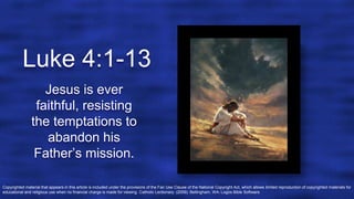 Luke 4:1-13
Jesus is ever
faithful, resisting
the temptations to
abandon his
Father’s mission.
Copyrighted material that appears in this article is included under the provisions of the Fair Use Clause of the National Copyright Act, which allows limited reproduction of copyrighted materials for
educational and religious use when no financial charge is made for viewing. Catholic Lectionary. (2009). Bellingham, WA: Logos Bible Software.
 