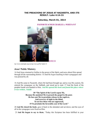 THE PREACHING OF JESUS AT NAZARETH, AND ITS
RESULT. Luke 4:14-31
Saturday, March 01, 2014
PASTOR/TEACHER CHARLES e. WHISNANT
03/01/14
ttp://www.studylight.org/com/tpc/view.cgi?bk=lu&ch=4
Jesus’ Public Ministry
14 And Jesus returned to Galilee in the power of the Spirit, and news about Him spread
through all the surrounding district. 15 And He began teaching in their synagogues and
was praised by all.
16 And He came to Nazareth, where He had been brought up; and as was His custom, He
entered the synagogue on the Sabbath, and stood up to read. 17 And the book of the
prophet Isaiah was handed to Him. And He opened the book and found the place where
it was written, Isaiah
18 “The Spirit of the Lord is upon Me,
Because He anointed Me to preach the gospel to the poor.
He has sent Me to proclaim release to the captives,
And recovery of sight to the blind,
To set free those who are oppressed,
19 To proclaim the favorable year of the Lord.”
20 And He closed the book, gave it back to the attendant and sat down; and the eyes of
all in the synagogue were fixed on Him.
21 And He began to say to them, “Today this Scripture has been fulfilled in your
 