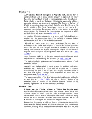 Principle Two:
All Christians have all been given a Prophetic Task. It is not hard to
conceive of our Lord as falling into the category of a prophet, but it may
be a little more difficult to think of ourselves as prophets. Nevertheless, I
believe that it is true to say that every Christian has a prophetic calling, a
prophetic ministry, and a prophetic message. The church, as the body of
Christ, is to continue to do and to teach that which our Lord began in His
earthly ministry. The Great Commission, given to the church, is a
prophetic commission. The message which we are to take to the world
centers around the themes of sin, righteousness, and judgment, to which
the Holy Spirit will bear witness (John 16:7-11).
As prophets, Christians can expect to be persecuted. Early in His earthly
ministry our Lord addressed the issue of the suffering of the saints, linking
their suffering with that of the prophets before them:
“Blessed are those who have been persecuted for the sake of
righteousness, for theirs is the kingdom of heaven. Blessed are you when
men revile you, and persecute you, and say all kinds of evil against you
falsely, on account of Me. Rejoice, and be glad, for your reward in heaven
is great, for so they persecuted the prophets who were before you” (Matt.
5:10-12).
Jesus frequently spoke to His disciples about the persecution they would
experience as a result of being His followers (cf. John 15:17-20).
The apostle Paul also spoke of the suffering of the saints because of their
prophetic calling:
And after they had preached to gospel to that city and had made many
disciples, they returned to Lystra and to Iconium and to Antioch,
strengthening the souls of the disciples, encouraging them to continue in
the faith, and saying, “Through many tribulations we must enter the
kingdom of God” (Acts 14:21-22).
The consistent teaching of the New Testament is that Christians will suffer
for their faith (cf. 2 Tim. 3:8-13), and this is, I believe, because of the
prophetic nature of Christian life and ministry. Just how Christian life and
ministry is prophetic can be seen in the next principles.
Principle Three:
Prophets are not Popular because of Whom they Identify With.
Prophets must identify with God, rather than with their sinful fellow men.
John the Baptist (not unlike Elijah and Elisha) lived apart from his culture,
even from his family. He was not unaware of what his culture was doing,
but he was not a part of it. He stood apart from the world. So, too, the
Christian is to stand apart, and thus will suffer persecution:
For the time already past is sufficient for you to have carried out the desire
of the Gentiles, having pursued a course of sensuality, lusts, drunkenness,
carousals, drinking parties and abominable idolatries. And in all this, they
 