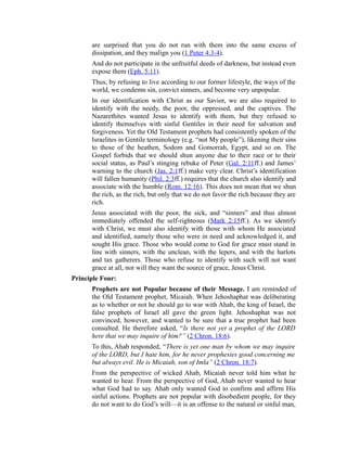 are surprised that you do not run with them into the same excess of
dissipation, and they malign you (1 Peter 4:3-4).
And do not participate in the unfruitful deeds of darkness, but instead even
expose them (Eph. 5:11).
Thus, by refusing to live according to our former lifestyle, the ways of the
world, we condemn sin, convict sinners, and become very unpopular.
In our identification with Christ as our Savior, we are also required to
identify with the needy, the poor, the oppressed, and the captives. The
Nazarethites wanted Jesus to identify with them, but they refused to
identify themselves with sinful Gentiles in their need for salvation and
forgiveness. Yet the Old Testament prophets had consistently spoken of the
Israelites in Gentile terminology (e.g. “not My people”), likening their sins
to those of the heathen, Sodom and Gomorrah, Egypt, and so on. The
Gospel forbids that we should shun anyone due to their race or to their
social status, as Paul’s stinging rebuke of Peter (Gal. 2:11ff.) and James’
warning to the church (Jas. 2:1ff.) make very clear. Christ’s identification
will fallen humanity (Phil. 2:3ff.) requires that the church also identify and
associate with the humble (Rom. 12:16). This does not mean that we shun
the rich, as the rich, but only that we do not favor the rich because they are
rich.
Jesus associated with the poor, the sick, and “sinners” and thus almost
immediately offended the self-righteous (Mark 2:15ff.). As we identify
with Christ, we must also identify with those with whom He associated
and identified, namely those who were in need and acknowledged it, and
sought His grace. Those who would come to God for grace must stand in
line with sinners, with the unclean, with the lepers, and with the harlots
and tax gatherers. Those who refuse to identify with such will not want
grace at all, nor will they want the source of grace, Jesus Christ.
Principle Four:
Prophets are not Popular because of their Message. I am reminded of
the Old Testament prophet, Micaiah. When Jehoshaphat was deliberating
as to whether or not he should go to war with Ahab, the king of Israel, the
false prophets of Israel all gave the green light. Jehoshaphat was not
convinced, however, and wanted to be sure that a true prophet had been
consulted. He therefore asked, “Is there not yet a prophet of the LORD
here that we may inquire of him?” (2 Chron. 18:6).
To this, Ahab responded, “There is yet one man by whom we may inquire
of the LORD, but I hate him, for he never prophesies good concerning me
but always evil. He is Micaiah, son of Imla” (2 Chron. 18:7).
From the perspective of wicked Ahab, Micaiah never told him what he
wanted to hear. From the perspective of God, Ahab never wanted to hear
what God had to say. Ahab only wanted God to confirm and affirm His
sinful actions. Prophets are not popular with disobedient people, for they
do not want to do God’s will—it is an offense to the natural or sinful man,
 