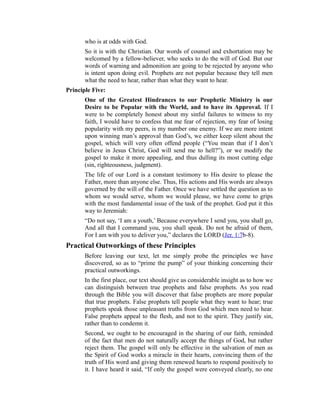 who is at odds with God.
So it is with the Christian. Our words of counsel and exhortation may be
welcomed by a fellow-believer, who seeks to do the will of God. But our
words of warning and admonition are going to be rejected by anyone who
is intent upon doing evil. Prophets are not popular because they tell men
what the need to hear, rather than what they want to hear.
Principle Five:
One of the Greatest Hindrances to our Prophetic Ministry is our
Desire to be Popular with the World, and to have its Approval. If I
were to be completely honest about my sinful failures to witness to my
faith, I would have to confess that me fear of rejection, my fear of losing
popularity with my peers, is my number one enemy. If we are more intent
upon winning man’s approval than God’s, we either keep silent about the
gospel, which will very often offend people (“You mean that if I don’t
believe in Jesus Christ, God will send me to hell?”), or we modify the
gospel to make it more appealing, and thus dulling its most cutting edge
(sin, righteousness, judgment).
The life of our Lord is a constant testimony to His desire to please the
Father, more than anyone else. Thus, His actions and His words are always
governed by the will of the Father. Once we have settled the question as to
whom we would serve, whom we would please, we have come to grips
with the most fundamental issue of the task of the prophet. God put it this
way to Jeremiah:
“Do not say, ‘I am a youth,’ Because everywhere I send you, you shall go,
And all that I command you, you shall speak. Do not be afraid of them,
For I am with you to deliver you,” declares the LORD (Jer. 1:7b-8).
Practical Outworkings of these Principles
Before leaving our text, let me simply probe the principles we have
discovered, so as to “prime the pump” of your thinking concerning their
practical outworkings.
In the first place, our text should give us considerable insight as to how we
can distinguish between true prophets and false prophets. As you read
through the Bible you will discover that false prophets are more popular
that true prophets. False prophets tell people what they want to hear; true
prophets speak those unpleasant truths from God which men need to hear.
False prophets appeal to the flesh, and not to the spirit. They justify sin,
rather than to condemn it.
Second, we ought to be encouraged in the sharing of our faith, reminded
of the fact that men do not naturally accept the things of God, but rather
reject them. The gospel will only be effective in the salvation of men as
the Spirit of God works a miracle in their hearts, convincing them of the
truth of His word and giving them renewed hearts to respond positively to
it. I have heard it said, “If only the gospel were conveyed clearly, no one
 