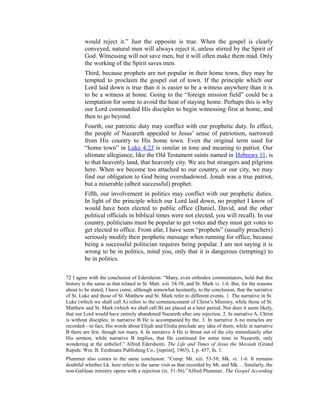 would reject it.” Just the opposite is true. When the gospel is clearly
conveyed, natural men will always reject it, unless stirred by the Spirit of
God. Witnessing will not save men, but it will often make them mad. Only
the working of the Spirit saves men.
Third, because prophets are not popular in their home town, they may be
tempted to proclaim the gospel out of town. If the principle which our
Lord laid down is true than it is easier to be a witness anywhere than it is
to be a witness at home. Going to the “foreign mission field” could be a
temptation for some to avoid the heat of staying home. Perhaps this is why
our Lord commanded His disciples to begin witnessing first at home, and
then to go beyond.
Fourth, our patriotic duty may conflict with our prophetic duty. In effect,
the people of Nazareth appealed to Jesus’ sense of patriotism, narrowed
from His country to His home town. Even the original term used for
“home town” in Luke 4:23 is similar in tone and meaning to patriot. Our
ultimate allegiance, like the Old Testament saints named in Hebrews 11, is
to that heavenly land, that heavenly city. We are but strangers and pilgrims
here. When we become too attached to our country, or our city, we may
find our obligation to God being overshadowed. Jonah was a true patriot,
but a miserable (albeit successful) prophet.
Fifth, our involvement in politics may conflict with our prophetic duties.
In light of the principle which our Lord laid down, no prophet I know of
would have been elected to public office (Daniel, David, and the other
political officials in biblical times were not elected, you will recall). In our
country, politicians must be popular to get votes and they must get votes to
get elected to office. From afar, I have seen “prophets” (usually preachers)
seriously modify their prophetic message when running for office, because
being a successful politician requires being popular. I am not saying it is
wrong to be in politics, mind you, only that it is dangerous (tempting) to
be in politics.
72 I agree with the conclusion of Edersheim: “Many, even orthodox commentators, hold that this
history is the same as that related in St. Matt. xiii. 54-58, and St. Mark vi. 1-6. But, for the reasons
about to be stated, I have come, although somewhat hesitantly, to the conclusion, that the narrative
of St. Luke and those of St. Matthew and St. Mark refer to different events. 1. The narrative in St.
Luke (which we shall call A) refers to the commencement of Christ’s Ministry, while those of St.
Matthew and St. Mark (which we shall call B) are placed at a later period. Nor does it seem likely,
that our Lord would have entirely abandoned Nazareth after one rejection. 2. In narrative A, Christ
is without disciples; in narrative B He is accompanied by the. 3. In narrative A no miracles are
recorded—in fact, His words about Elijah and Elisha preclude any idea of them; while in narrative
B there are few, though not many. 4. In narrative A He is thrust out of the city immediately after
His sermon, while narrative B implies, that He continued for some time in Nazareth, only
wondering at the unbelief.” Alfred Edersheim, The Life and Times of Jesus the Messiah (Grand
Rapids: Wm. B. Eerdmans Publishing Co., [reprint], 1965), I, p. 457, fn. 1.
Plummer also comes to the same conclusion: “Comp. Mt. xiii. 53-58; Mk. vi. 1-6. It remains
doubtful whether Lk. here refers to the same visit as that recorded by Mt. and Mk… Similarly, the
non-Galilean ministry opens with a rejection (ix. 51-56).”Alfred Plummer, The Gospel According
 