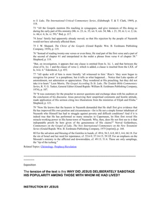 to S. Luke, The International Critical Commentary Series, (Edinburgh: T. & T. Clark, 1969), p.
118.
73 “All the Gospels mention His teaching in synagogues, and give instances of His doing so
during the early part of His ministry (Mt. iv. 23, ix. 35, xii. 9, xiii. 54; Mk. i. 21, 39, iii. I, vi. 2; Lk.
iv. 44,vi. 6; Jn. vi. 59).” Ibid, p. 117.
74 Jesus’ family had apparently already moved, so that His rejection by the people of Nazareth
would not have adversely affected them.
75 J. W. Shepard, The Christ of the Gospels (Grand Rapids: Wm. B. Eerdmans Publishing
Company, 1939), p. 119.
76 “Instead of reading twenty-one verses or even three, He read part of the first verse and a part of
the second of chapter 61 and interpolated in the midst a phrase from verse 6 of chapter 58.”
Shepherd, p. 119.
“But, on investigation, it appears that one clause is omitted from Is. lxi. 1, and that between the
close of Is. lxi. 1 and the clause of verse 2, which is added, a clause is inserted from the LXX. of
Is. lviii. 6.” Edersheim, I, p. 453.
77 “All spoke will of him is more literally ‘all witnessed to him.’ Rieu’s ‘they soon began to
recognize his power’ is a paraphrase, but it tells us what happened… Notice that Luke speaks of
astonishment, not admiration or appreciation. They wondered at His preaching, but they did not
take it to heart.” Leon Morris, The Gospel According To St. Luke, The Tyndale Bible Commentary
Series, R. V. G. Tasker, General Editor (Grand Rapids: William B. Eerdmans Publishing Company,
1974), p. 107.
78 “It was customary for the preacher to answer questions and exchange ideas with his auditors at
the conclusion of his discourse. Jesus perceiving their unspiritual comments and hostile attitude,
made application of His sermon citing two illustrations from the ministries of Elijah and Elisha.”
Shepherd, p. 121.
79 “Now He knows that the hearers in Nazareth demanded that He shall first give evidence that
He has improved His own position and circumstances—for is He not a simple former inhabitant of
Nazareth who Himself has had to struggle against poverty and difficult conditions? And if it is
indeed true that He has performed so many miracles in Capernaum, let Him first reveal His
miracle-working power in His home-town of Nazareth. Why, then, does He not first see to it that
indisputable proofs be here given of the genuineness of His claims?” Norval Geldenhuys,
Commentary on the Gospel of Luke, The New International Commentary on the New Testament
Series (Grand Rapids: Wm. B. Eerdmans Publishing Company, 1975 [reprint]), p. 168.
80 For the salvation and blessing of the Gentiles in Isaiah, cf. 49:6; 56:3, 6-8; 60:3, 4-6; 66:18. For
the sin of Israel and her need for repentance, cf. 55:6-9; 57:14-15; 59:1ff. For an emphasis on the
Messiah’s ministry to the afflicted and downtrodden, cf. 49:13; 51:4. These are only samplings,
the “tip of the iceberg.”
Related Topics: Christology, Prophecy/Revelation
===============================================================
======
Exposition
The tension of the text is this WHY DID JESUS DELIBERATELY SABOTAGE
HIS POPULARITY AMONG THOSE WITH WHOM HE HAD LIVED?
INSTRUCTION BY JESUS
 
