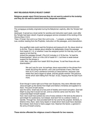 WHY RELIGIOUS PEOPLE REJECT CHRIST
Religious people reject Christ because they do not want to submit to His lordship
and they do not want to admit their sinful, desperate condition.
================================================================
The synagogue probably originated during the Babylonian captivity, after the Temple had
been
destroyed. It served as a local center for worship and instruction each week, even after
the Temple had been rebuilt. A typical synagogue service consisted of the reciting of the
Shema (Deut. 6:4-9,
“Hear, O Israel, the Lord is our God, the Lord is one….”), prayers, a reading from the
Law, another reading from the Prophets, instruction on the passages, and a benediction.
Any qualified male could read the Scripture and expound onit. So Jesus stood up
to do this. There is debate about whether He deliberately chose the passage
from Isaiah 61:1-2, or whether it was the assigned portion for that day, but Luke
seems to hint that He
picked the passage Himself. (The KJV includes in 4:18 the line, “to heal the
brokenhearted,” which is in the LXX of Isaiah 61:1, but there is weak textual
support for the phrase in
Luke. Also, Luke adds from Isaiah 58:6 the phrase, “to set free those who are
downtrodden.”
We can’t say for sure, but perhaps Jesus expounded on the phrase from
Isaiah 58 during His sermon, and Luke summarizes it here.) We have
here (4:21) only a sentence summary of Jesus’sermon, because Luke
states that Jesus began to speak, and the people mention “the gracious
words which were falling from His lips” (4:22), implying that He said much
more.
Even though it came right out of their own Scriptures, they were offended when
Jesus brought up the stories from Elijah and Elisha’s ministries and applied it to
them. The point of both stories
was the same. Israel was at a low point of idolatry and moral corruption. God told
Elijah to pray that it would not rain, and so a famine came over the land. That
meant that Elijah himself needed
food. God could have picked any one of many widows in the land as the place to
send Elijah for sustenance, but instead, God sent him to a widow in Sidon, a
Gentile. Through her, God provided both for her and for the prophet. Similarly, in
Elisha’s time, there were many lepers in Israel whom God could have cleansed.
But instead, God chose to heal a pagan man, Naaman the Syrian, a general in
the army of Israel’s enemy.
These stories offended the religious crowd in Nazareth for two reasons.
 