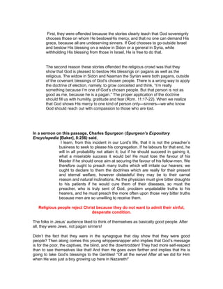First, they were offended because the stories clearly teach that God sovereignly
chooses those on whom He bestowsHis mercy, and that no one can demand His
grace, because all are undeserving sinners. If God chooses to go outside Israel
and bestow His blessing on a widow in Sidon or a general in Syria, while
withholding His blessing from those in Israel, He is free to do that.
The second reason these stories offended the religious crowd was that they
show that God is pleased to bestow His blessings on pagans as well as the
religious. The widow in Sidon and Naaman the Syrian were both pagans, outside
of the covenant blessings of God’s chosen people. There is a wrong way to apply
the doctrine of election, namely, to grow conceited and think, “I’m really
something because I’m one of God’s chosen people. But that person is not as
good as me, because he is a pagan.” The proper application of the doctrine
should fill us with humility, gratitude and fear (Rom. 11:17-22). When we realize
that God shows His mercy to one kind of person only—sinners—we who know
God should reach out with compassion to those who are lost.
In a sermon on this passage, Charles Spurgeon (Spurgeon’s Expository
Encyclopedia [Baker], 8:256) said,
I learn, from this incident in our Lord’s life, that it is not the preacher’s
business to seek to please his congregation. If he labours for that end, he
will in all probability not attain it; but if he should succeed in gaining it,
what a miserable success it would be! He must lose the favour of his
Master if he should once aim at securing the favour of his fellow-men. We
therefore ought to preach many truths which will irritate our hearers; we
ought to declare to them the doctrines which are really for their present
and eternal welfare, however distasteful they may be to their carnal
reason and natural inclinations. As the physician must give bitter draughts
to his patients if he would cure them of their diseases, so must the
preacher, who is truly sent of God, proclaim unpalatable truths to his
hearers, and he must preach the more often upon those very bitter truths
because men are so unwilling to receive them.
Religious people reject Christ because they do not want to admit their sinful,
desperate condition.
The folks in Jesus’ audience liked to think of themselves as basically good people. After
all, they were Jews, not pagan sinners!
Didn’t the fact that they were in the synagogue that day show that they were good
people? Then along comes this young whippersnapper who implies that God’s message
is for the poor, the captives, the blind, and the downtrodden! They had more self-respect
than to see themselves like that! And then He goes even farther and implies that He is
going to take God’s blessings to the Gentiles! “Of all the nerve! After all we did for Him
when He was just a boy growing up here in Nazareth!”
 