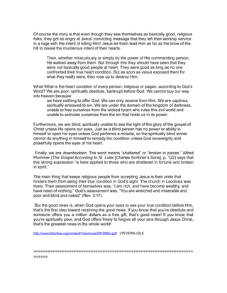 Of course the irony is that even though they saw themselves as basically good, religious
folks, they got so angry at Jesus’ convicting message that they left their worship service
in a rage with the intent of killing Him! Jesus let them lead Him as far as the brow of the
hill to reveal the murderous intent of their hearts.
Then, whether miraculously or simply by the power of His commanding person,
He walked away from them. But through this they should have seen that they
were not basically good people at heart. They were good as long as no one
confronted their true heart condition. But as soon as Jesus exposed them for
what they really were, they rose up to destroy Him.
What What is the heart condition of every person, religious or pagan, according to God’s
Word? We are poor, spiritually destitute, bankrupt before God. We cannot buy our way
into heaven because
we have nothing to offer God. We can only receive from Him. We are captives,
spiritually enslaved to sin. We are under the domain of the kingdom of darkness,
unable to free ourselves from the wicked tyrant who rules this evil world and
unable to extricate ourselves from the sin that holds us in its power.
Furthermore, we are blind, spiritually unable to see the light of the glory of the gospel of
Christ unless He opens our eyes. Just as a blind person has no power or ability in
himself to open his eyes unless God performs a miracle, so the spiritually blind sinner
cannot do anything in himself to remedy his condition unless God sovereignly and
powerfully opens the eyes of his heart.
Finally, we are downtrodden. The word means “shattered” or “broken in pieces.” Alfred
Plummer (The Gospel According to St. Luke [Charles Scribner’s Sons], p. 122) says that
this strong expression “is here applied to those who are shattered in fortune and broken
in spirit.”
The main thing that keeps religious people from accepting Jesus is their pride that
hinders them from eeing their true condition in God’s sight. The church in Laodicea was
there. Their assessment of hemselves was, “I am rich, and have become wealthy, and
have need of nothing.” God’s assessment was, “You are wretched and miserable and
poor and blind and naked” (Rev. 3:17).
But the good news is, when God opens your eyes to see your true condition before Him,
that’s the first step toward receiving the good news. If you know that you’re destitute and
someone offers you a million dollars as a free gift, that’s good news! If you know that
you’re spiritually poor, and God offers freely to forgive all your sins through Jesus Christ,
that’s the greatest news in the whole world!
http://www.fcfonline.org/content/1/sermons/041998m.pdf sTEVERN cOLE
===================================================================
======
 