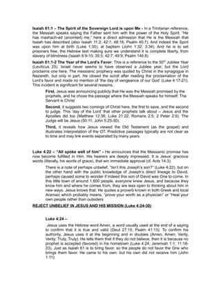Isaiah 61:1 – The Spirit of the Sovereign Lord is upon Me - In a Trinitarian reference,
the Messiah speaks saying the Father sent him with the power of the Holy Spirit. “He
has mashach-ed (anointed) me,” here a direct admission that He is the Messiah that
Isaiah has described (also Isaiah 11:2; 42:1; 48:16; Psalm 45:7). And indeed the Spirit
was upon him at birth (Luke 1:35); at baptism (John 1:32; 3:34). And he is to set
prisoners free, the Hebrew text making sure we understand it is complete liberty, from
slavery of blindness (Isaiah 6:9-10; 35:5; 42:7; 49:9; Psalm 146:8)
Isaiah 61:1-2 The Year of the Lord’s Favor: This is a reference to the 50th
Jubilee Year
(Leviticus 25). Israel never seems to have observed a Jubilee year, but the Lord
proclaims one here. The messianic prophecy was quoted by Christ in the synagogue in
Nazareth, but only in part. He closed the scroll after reading the proclamation of the
Lord’s favor and made no mention of ‘the day of vengeance of our God’ (Luke 4:17-21).
This incident is significant for several reasons.
First, Jesus was announcing publicly that He was the Messiah promised by the
prophets, and he chose the passage where the Messiah speaks for himself. The
Servant is Christ
Second, it suggests two comings of Christ here, the first to save, and the second
to judge. This ‘day of the Lord’ that other prophets talk about – Jesus and the
Apostles did too (Matthew 12:36; Luke 21:22; Romans 2:5; 2 Peter 2:9). The
Judge will be Jesus (50:11; John 5:25-30).
Third, it reveals how Jesus viewed the Old Testament (as the gospel) and
illustrates interpretation of the OT. Predictive passages typically are not clear as
to time and may link events separated by many years.
Luke 4:22 – “All spoke well of him” - He announces that the Messianic promise has
now become fulfilled in Him. His hearers are deeply impressed. It is Jesus’ gracious
words (literally, his words of grace), that win immediate approval (cf. Acts 14:3).
There is a note of perhaps unbelief, “Isn’t this Joseph’s son?” (Luke 4:22), but on
the other hand with the public knowledge of Joseph’s direct lineage to David,
perhaps caused some to wonder if indeed this son of David was One to come. In
this little town of around 1,600 people, everyone knew Jesus, and because they
know him and where he comes from, they are less open to thinking about him in
new ways. Jesus knows that. He quotes a proverb known in both Greek and local
Aramaic which probably means, “prove your worth as a physician” or “Heal your
own people rather than outsiders
REJECT UNBELIEF IN JESUS AND HIS MISSION (Luke 4:24-30)
Luke 4:24 –
Jesus uses the Hebrew word Amen, a word usually used at the end of a saying
to confirm that it is true and valid (Deut 27:15; Psalm 41:13). To confirm his
authority, Jesus uses it at the beginning and in doubles (Amen, Amen; Verily,
Verily; Truly, Truly). He tells them that if they do not believe, then it is because no
prophet is accepted (favored) in his hometown (Luke 4:24; Jeremiah 1:1; 11:18-
23). Just as Isaiah 61 is to bring favor, so the people do not favor the One who
brings them favor. He came to his own, but his own did not receive him (John
1:11).
 