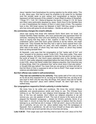 Jesus’ rejection here foreshadows his coming rejection by the whole nation. This
is why, Jesus says, God had to send his prophets to be cared for by Gentiles
(and the socially weak (a poor widow) and marginalized (a leprous Syrian
oppressor) at that) because of the unbelief in Israel (Elijah & widow of Zarephath,
1 Kings 17:1, 7-24; 18:1; Elisha & Naaman the Syrian, 2 Kings 5:1-19, 30; Syria
and Sidon were particularly despised by Jews). God’s favor to the Gentiles here
in Luke 4 foreshadows the mission of God in Luke’s book of Acts. The question
here is this: Will Israel receive her Messiah in faith? Will they accept a Savior
who has come with grace for all who believe – Gentile as well as Jew?
His commentary changes the crowd’s attitude.
Jesus was saying that those who believed God’s Word were not Israel, but
instead Gentiles Hated Gentiles, who have persecuted and oppressed them for
centuries, trampling the Holy Land and stealing its wealth. They were outsiders.
Jesus is saying that they were in fact, superior in faith to them! When they
understood Jesus’ point that God’s grace extends to all the nations, the anger
boiled over. They honestly felt that they had a right to God’s special favor over
and above others who were not Jews, who were outsiders, who were on the
other side of the world, of whom they had never heard, on whom they looked
down as being beneath them.
At Nazareth, Luke says that the congregation at first “spoke well of him” and
were “amazed at his gracious words” (Luke 4:22). They were polite. They were
properly religious. But when he explained to them the text which he had read in
the scroll at Isaiah 61, that God’s grace extended even to the Gentiles (Luke
4:24-27), their polite religiosity evaporated before the heat of their fury at the truth
(Luke 4:28). Jesus had dared violate their religious prejudice, their long-time way
of doing things. Didn’t he understand that “we’ve never done it that way before,”
or thought that way before? You mean that you are going to sit there and tell us
that the Word of God is supposed to tell us how to think? Their anger turned to
violence and attempted murder.
But their offense was rooted in self-centeredness.
They had not submitted to his authority. They spoke well of him only so long
as he did as they expected him to, as long as he towed their line, as long as he
was loyal to them and the way they did things. And Jesus? How did he handle
that furious response? Jesus didn’t defend himself. He didn’t fight back. He
walked away.
Our congregations respond to Christ’s authority in similar fashion.
We know how to be polite and courteous. We know the correct religious
platitudes and pseudo-gracious words and tones to use. The Chinese have
nothing on us. We have our own religious tonal language. But don’t cross the
line, or the fury will explode. Don’t offend our religious prejudice or we will
remove you, you vile speaker of truth. The root of course is the same as what
plagued the Nazareth synagogue -- disdain for Christ’s authority. Some of us
have been in church so long that we actually begin to believe that the church
belongs to us, and that we are in charge. In fact we aren’t. Jesus is the one who
sits in authority, not you and me. Jesus walked away from the synagogue at
Nazareth. He’s a gentleman. He will not force himself on those who reject his
Word. And then we sit and wonder why our churches are dying.
Luke 4:28-30 - Their anger was such that they tried to lynch the Lord Jesus at his first
 
