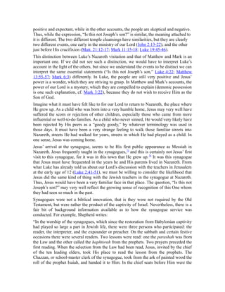 positive and expectant, while in the other accounts, the people are skeptical and negative.
Thus, while the expression, “Is this not Joseph’s son?” is similar, the meaning attached to
it is different. The two different temple cleansings have similarities, but they are clearly
two different events, one early in the ministry of our Lord (John 2:13-22), and the other
just before His crucifixion (Matt. 21:12-17; Mark 11:15-18; Luke 19:45-46).
This distinction between Luke’s Nazareth visitation and that of Matthew and Mark is an
important one. If we did not see such a distinction, we would have to interpret Luke’s
account in the light of the others, but since we understand the events to be distinct we can
interpret the same essential statements (“Is this not Joseph’s son,” Luke 4:22; Matthew
13:55-57; Mark 6:3) differently. In Luke, the people are still very positive and Jesus’
power is a wonder, which they are striving to grasp. In Matthew and Mark’s accounts, the
power of our Lord is a mystery, which they are compelled to explain (demonic possession
is one such explanation, cf. Mark 3:22), because they do not wish to receive Him as the
Son of God.
Imagine what it must have felt like to for our Lord to return to Nazareth, the place where
He grew up. As a child who was born into a very humble home, Jesus may very well have
suffered the scorn or rejection of other children, especially those who came from more
influential or well-to-do families. As a child who never sinned, He would very likely have
been rejected by His peers as a “goody goody,” by whatever terminology was used in
those days. It must have been a very strange feeling to walk those familiar streets into
Nazareth, streets He had walked for years, streets in which He had played as a child. In
one sense, Jesus was coming home.
Jesus’ arrival at the synagogue, seems to be His first public appearance as Messiah in
Nazareth. Jesus frequently taught in the synagogues,73
and this is certainly not Jesus’ first
visit to this synagogue, for it was in this town that He grew up.74
It was this synagogue
that Jesus must have frequented in the years he and His parents lived in Nazareth. From
what Luke has already told us about our Lord’s discussion with the teachers in Jerusalem
at the early age of 12 (Luke 2:41-51), we must be willing to consider the likelihood that
Jesus did the same kind of thing with the Jewish teachers in the synagogue at Nazareth.
Thus, Jesus would have been a very familiar face in that place. The question, “Is this not
Joseph’s son?” may very well reflect the growing sense of recognition of this One whom
they had seen so much in the past.
Synagogues were not a biblical innovation, that is they were not required by the Old
Testament, but were rather the product of the captivity of Israel. Nevertheless, there is a
fair bit of background information available as to how the synagogue service was
conducted. For example, Shepherd writes:
“In the worship of the synagogues, which since the restoration from Babylonian captivity
had played so large a part in Jewish life, there were three persons who participated: the
reader, the interpreter, and the expounder or preacher. On the sabbath and certain festive
occasions there were several readers. Two lessons were read: one the parashah was from
the Law and the other called the haphtorah from the prophets. Two prayers preceded the
first reading. When the selection from the Law had been read, Jesus, invited by the chief
of the ten leading elders, took His place to read the lesson from the prophets. The
Chazzan, or school-master clerk of the synagogue, took from the ark of painted wood the
roll of the prophet Isaiah, and handed it to Him. In the chief seats before Him were the
 