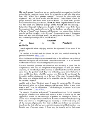 His words meant. I can almost see two members of the congregation which had
gathered at the synagogue on that fateful day, whispering to each other. One might
have said, “Wasn’t that a glorious message?” To which the other might have
responded, “My, yes, but I wonder what He meant?” Luke informs us that the
people wondered what Jesus meant by what He said. The words had a gracious
tone, but their meaning was obscure. Third, the warm response to Jesus’ words
was the result of a distorted concept of the Messiah and His ministry. I
believe that the people had grandiose thoughts of what Jesus would do for them.
In my opinion, they may have looked at the fact that Jesus was a home-town boy
(“the son of Joseph”), and thus expected Him to do even greater things for them
than He had done elsewhere. After all, wasn’t Jesus one of their own? Jesus came
home, as it were, to a ticker tape parade, and was given the “key to the city.” Now,
they expected great things of Him, and He knew it.
The Response
of Jesus to His Popularity
(4:23-27)
There is a proverb which very aptly indicates the significance of the praise of the
people:
The crucible is for silver and the furnace for gold, And a man is tested by the
praise accorded him (Prov. 27:21).
If our Lord was tested by the temptations of Satan in the wilderness, the praises of
His home town peers was just as much a test of His character. Let us see how this
works out to reveal the wisdom and perfection of our Lord.
It would seem that questions and discussion were normally in order after the
Scriptures had been read and interpreted in the synagogue.78
Either Jesus had no
questions, or He did not give His audience an opportunity to ask them. Instead,
Jesus posed the question which they were all thinking. Jesus knew the hearts of
men, and He thus knew what His audience was thinking. He cut through the
formalities and the niceties and got to the heart of the issue. He understood that
His words were misunderstood, and so He set out the raise the critical issue with
the question He posed.
And He said to them, “No doubt you will quote this proverb to Me, ‘Physician,
heal yourself; whatever we heard was done at Capernaum, do here in your home
town as well.’” And He said to them, “Truly I say to you, no prophet is welcome
in his home town.” (Luke 4:23-24).
The proverb, “Physician, heal yourself,” is somewhat curious. Does it mean that
the people expected Jesus success and status to be first evidenced by His own
appearance, so that He was challenged to produce the trappings of success? A
doctor would be expected to heal himself. A dentist would certainly have lovely
teeth. One who was to bring blessings and prosperity to Israel would surely have
all the earmarks of prosperity. This One who had come to them was none other
than Jesus, the child who had grown up in their midst, the child of Joseph, a very
humble man of meager means. If Jesus were the miracle worker that rumor
 