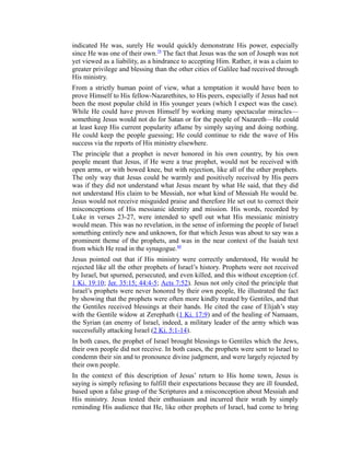 indicated He was, surely He would quickly demonstrate His power, especially
since He was one of their own.79
The fact that Jesus was the son of Joseph was not
yet viewed as a liability, as a hindrance to accepting Him. Rather, it was a claim to
greater privilege and blessing than the other cities of Galilee had received through
His ministry.
From a strictly human point of view, what a temptation it would have been to
prove Himself to His fellow-Nazarethites, to His peers, especially if Jesus had not
been the most popular child in His younger years (which I expect was the case).
While He could have proven Himself by working many spectacular miracles—
something Jesus would not do for Satan or for the people of Nazareth—He could
at least keep His current popularity aflame by simply saying and doing nothing.
He could keep the people guessing; He could continue to ride the wave of His
success via the reports of His ministry elsewhere.
The principle that a prophet is never honored in his own country, by his own
people meant that Jesus, if He were a true prophet, would not be received with
open arms, or with bowed knee, but with rejection, like all of the other prophets.
The only way that Jesus could be warmly and positively received by His peers
was if they did not understand what Jesus meant by what He said, that they did
not understand His claim to be Messiah, nor what kind of Messiah He would be.
Jesus would not receive misguided praise and therefore He set out to correct their
misconceptions of His messianic identity and mission. His words, recorded by
Luke in verses 23-27, were intended to spell out what His messianic ministry
would mean. This was no revelation, in the sense of informing the people of Israel
something entirely new and unknown, for that which Jesus was about to say was a
prominent theme of the prophets, and was in the near context of the Isaiah text
from which He read in the synagogue.80
Jesus pointed out that if His ministry were correctly understood, He would be
rejected like all the other prophets of Israel’s history. Prophets were not received
by Israel, but spurned, persecuted, and even killed, and this without exception (cf.
1 Ki. 19:10; Jer. 35:15; 44:4-5; Acts 7:52). Jesus not only cited the principle that
Israel’s prophets were never honored by their own people, He illustrated the fact
by showing that the prophets were often more kindly treated by Gentiles, and that
the Gentiles received blessings at their hands. He cited the case of Elijah’s stay
with the Gentile widow at Zerephath (1 Ki. 17:9) and of the healing of Namaam,
the Syrian (an enemy of Israel, indeed, a military leader of the army which was
successfully attacking Israel (2 Ki. 5:1-14).
In both cases, the prophet of Israel brought blessings to Gentiles which the Jews,
their own people did not receive. In both cases, the prophets were sent to Israel to
condemn their sin and to pronounce divine judgment, and were largely rejected by
their own people.
In the context of this description of Jesus’ return to His home town, Jesus is
saying is simply refusing to fulfill their expectations because they are ill founded,
based upon a false grasp of the Scriptures and a misconception about Messiah and
His ministry. Jesus tested their enthusiasm and incurred their wrath by simply
reminding His audience that He, like other prophets of Israel, had come to bring
 