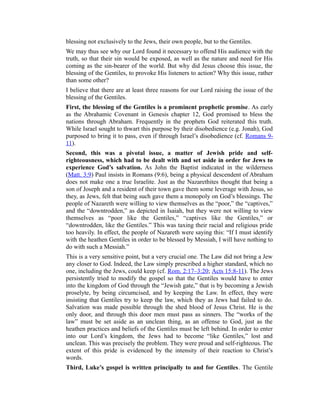 blessing not exclusively to the Jews, their own people, but to the Gentiles.
We may thus see why our Lord found it necessary to offend His audience with the
truth, so that their sin would be exposed, as well as the nature and need for His
coming as the sin-bearer of the world. But why did Jesus choose this issue, the
blessing of the Gentiles, to provoke His listeners to action? Why this issue, rather
than some other?
I believe that there are at least three reasons for our Lord raising the issue of the
blessing of the Gentiles.
First, the blessing of the Gentiles is a prominent prophetic promise. As early
as the Abrahamic Covenant in Genesis chapter 12, God promised to bless the
nations through Abraham. Frequently in the prophets God reiterated this truth.
While Israel sought to thwart this purpose by their disobedience (e.g. Jonah), God
purposed to bring it to pass, even if through Israel’s disobedience (cf. Romans 9-
11).
Second, this was a pivotal issue, a matter of Jewish pride and self-
righteousness, which had to be dealt with and set aside in order for Jews to
experience God’s salvation. As John the Baptist indicated in the wilderness
(Matt. 3:9) Paul insists in Romans (9:6), being a physical descendent of Abraham
does not make one a true Israelite. Just as the Nazarethites thought that being a
son of Joseph and a resident of their town gave them some leverage with Jesus, so
they, as Jews, felt that being such gave them a monopoly on God’s blessings. The
people of Nazareth were willing to view themselves as the “poor,” the “captives,”
and the “downtrodden,” as depicted in Isaiah, but they were not willing to view
themselves as “poor like the Gentiles,” “captives like the Gentiles,” or
“downtrodden, like the Gentiles.” This was taxing their racial and religious pride
too heavily. In effect, the people of Nazareth were saying this: “If I must identify
with the heathen Gentiles in order to be blessed by Messiah, I will have nothing to
do with such a Messiah.”
This is a very sensitive point, but a very crucial one. The Law did not bring a Jew
any closer to God. Indeed, the Law simply prescribed a higher standard, which no
one, including the Jews, could keep (cf. Rom. 2:17–3:20; Acts 15:8-11). The Jews
persistently tried to modify the gospel so that the Gentiles would have to enter
into the kingdom of God through the “Jewish gate,” that is by becoming a Jewish
proselyte, by being circumcised, and by keeping the Law. In effect, they were
insisting that Gentiles try to keep the law, which they as Jews had failed to do.
Salvation was made possible through the shed blood of Jesus Christ. He is the
only door, and through this door men must pass as sinners. The “works of the
law” must be set aside as an unclean thing, as an offense to God, just as the
heathen practices and beliefs of the Gentiles must be left behind. In order to enter
into our Lord’s kingdom, the Jews had to become “like Gentiles,” lost and
unclean. This was precisely the problem. They were proud and self-righteous. The
extent of this pride is evidenced by the intensity of their reaction to Christ’s
words.
Third, Luke’s gospel is written principally to and for Gentiles. The Gentile
 