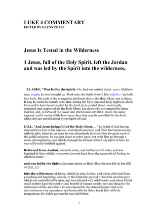 LUKE 4 COMMENTARY
EDITED BY GLENN PEASE
Jesus Is Tested in the Wilderness
1 Jesus, full of the Holy Spirit, left the Jordan
and was led by the Spirit into the wilderness,
CLARKE, "Was led by the Spirit - Or, And was carried about, ηγετο. Matthew
says, ανηχθη, he was brought up. Mark says, the Spirit driveth him εκβαλλει - putteth
him forth. But each of the evangelists attributes this to the Holy Ghost, not to Satan.
It may be useful to remark here, that, during the forty days and forty nights in which
he is said to have been tempted by the devil, he is carried about, continually
sustained and supported, by the Holy Ghost. Let those who are tempted by Satan
look for, and, in virtue of the power and intercession of Christ, claim, the same
support; and it matters little how many days they may be assaulted by the devil,
while they are carried about by the Spirit of God.
GILL, "And Jesus being full of the Holy Ghost,.... The Spirit of God having
descended on him at his baptism, and afresh anointed, and filled his human nature
with his gifts, whereby, as man, he was abundantly furnished for the great work of
the public ministry, he was just about to enter upon; yet must first go through a
series of temptations, and which, through the fulness of the Holy Spirit in him, he
was sufficiently fortified against.
Returned from Jordan; where he came, and had been with John, and was
baptized by him; which, when over, he went back from the same side of Jordan, to
which he came:
and was led by the Spirit; the same Spirit, or Holy Ghost he was full of; See Gill
on Mat_4:1.
into the wilderness; of Judea, which lay near Jordan, and where John had been
preaching and baptizing, namely, in the habitable: part of it: but this was that part,
which was uninhabited by men, and was infested with wild beasts, and where Christ
could neither have the comfort and benefit of human society, nor any thing for the
sustenance of life, and where he was exposed to the utmost danger; and so in
circumstances very opportune and favourable for Satan to ply him with his
temptations, for which purpose he was led thither.
1
 