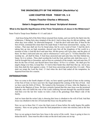 THE INVINCIBILITY OF THE MESSIAH (MacArhtur's)
LUKE CHAPTER FOUR

TODAY VS. 1-2

Pastor/Teacher Charles e Whisnant,
Satan's Suggestions and Jesus' Scriptural Answer
What is the Specific Significance of the Three Temptations of Jesus in the Wilderness?
Satan Tried to Tempt Jesus Matthew 4:1-11 and Luke 4
And Jesus being full of the Holy Ghost returned from Jordan, and was led by the Spirit into the
wilderness, 2 Being forty days tempted of the devil. And in those days he did eat nothing : and
when they were ended , he afterward hungered . 3 And the devil said unto him, If thou be the
Son of God, command this stone that it be made bread. 4 And Jesus answered him , saying , It is
written , That man shall not live by bread alone, but by every word of God. 5 And the devil,
taking him up into an high mountain, shewed unto him all the kingdoms of the world in a
moment of time. 6 And the devil said unto him, All this power will I give thee, and the glory of
them: for that is delivered unto me; and to whomsoever I will I give it. 7 If thou therefore wilt
worship me , all shall be thine. 8 And Jesus answered and said unto him, Get thee behind me,
Satan: for it is written , Thou shalt worship the Lord thy God, and him only shalt thou serve . 9
And he brought him to Jerusalem, and set him on a pinnacle of the temple, and said unto him, If
thou be the Son of God, cast thyself down from hence: 10 For it is written , He shall give his
angels charge over thee, to keep thee: 11 And in their hands they shall bear thee up , lest at any
time thou dash thy foot against a stone. 12 And Jesus answering said unto him, It is said , Thou
shalt not tempt the Lord thy God. 13 And when the devil had ended all the temptation, he
departed from him for a season.
INTRODUCTION:
Now we come to the fourth chapter of Luke, we have spend a good deal of time on the coming
of the Son of God, we have seen how the Angel prepared the coming of the Son of God. And
we have seen the birth of Christ. We looked at the forerunner of Jesus: John the Baptizer, we
looked at the Baptism of Jesus. We have certainly learned that this man Jesus was the promised
Messiah, who will fulfill the role of the Lord's suffering Servant through His sacrificial death.
And then over the last few weeks we took a look at the genealogy from Mary's side of the
family.
And we learn that the writer Luke is showing that Jesus is obedient to the will of God. And that
Jesus was obedient to the law of God and that Jesus was the perfect man.
Now we see in these first 13 verse the final event of Jesus before He really begins His public
ministry. Here we are going to learn the final preparation to enter into ministry and as the Son
of God.
Now we are going to learn how how Jesus is the savior of the world. Jesus is going to have to
defeat the devil. Jesus must be able to take on the devil and come out on top.

 