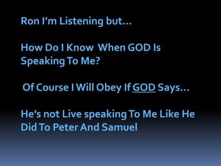 Ron I’m Listening but…How Do I Know  When GOD Is Speaking To Me?   Of Course I Will Obey If GOD Says…He’s not Live speaking To Me Like He Did To Peter And Samuel