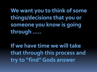 We want you to think of some things/decisions that you or someone you know is going through …..If we have time we will take that through this process and try to “find” Gods answer
