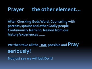 Prayer       the other element…After  Checking Gods Word, Counseling with parents /spouse and other Godly peopleContinuously learning  lessons from our history/experiences ……We then take all the TIME possible and Pray seriously! Not just say we will but Do it!