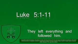Luke 5:1-11
They left everything and
followed him.
Copyrighted material that appears in this article is included under the provisions of the Fair Use Clause of the National Copyright Act, which allows
limited reproduction of copyrighted materials for educational and religious use when no financial charge is made for viewing. Catholic Lectionary.
(2009). Bellingham, WA: Logos Bible Software.
 
