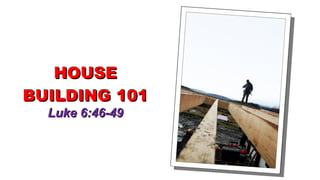 HOUSE BUILDING 101 Luke 6:46-49 