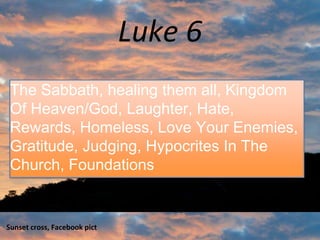 Luke 6
Sunset cross, Facebook pict 1
The Sabbath, healing them all, Kingdom
Of Heaven/God, Laughter, Hate,
Rewards, Homeless, Love Your Enemies,
Gratitude, Judging, Hypocrites In The
Church, Foundations
 