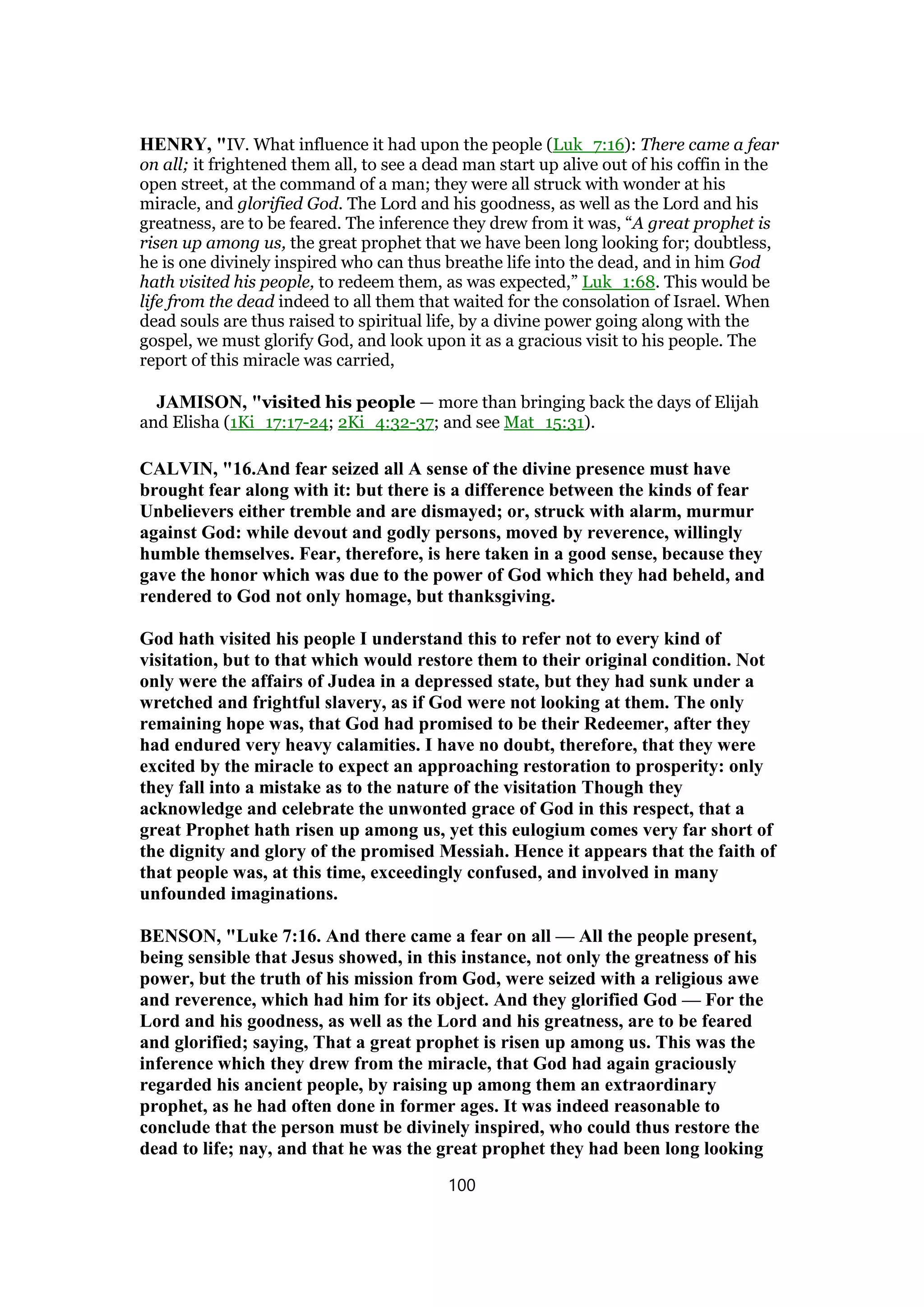 HENRY, "IV. What influence it had upon the people (Luk_7:16): There came a fear
on all; it frightened them all, to see a dead man start up alive out of his coffin in the
open street, at the command of a man; they were all struck with wonder at his
miracle, and glorified God. The Lord and his goodness, as well as the Lord and his
greatness, are to be feared. The inference they drew from it was, “A great prophet is
risen up among us, the great prophet that we have been long looking for; doubtless,
he is one divinely inspired who can thus breathe life into the dead, and in him God
hath visited his people, to redeem them, as was expected,” Luk_1:68. This would be
life from the dead indeed to all them that waited for the consolation of Israel. When
dead souls are thus raised to spiritual life, by a divine power going along with the
gospel, we must glorify God, and look upon it as a gracious visit to his people. The
report of this miracle was carried,
JAMISON, "visited his people — more than bringing back the days of Elijah
and Elisha (1Ki_17:17-24; 2Ki_4:32-37; and see Mat_15:31).
CALVIN, "16.And fear seized all A sense of the divine presence must have
brought fear along with it: but there is a difference between the kinds of fear
Unbelievers either tremble and are dismayed; or, struck with alarm, murmur
against God: while devout and godly persons, moved by reverence, willingly
humble themselves. Fear, therefore, is here taken in a good sense, because they
gave the honor which was due to the power of God which they had beheld, and
rendered to God not only homage, but thanksgiving.
God hath visited his people I understand this to refer not to every kind of
visitation, but to that which would restore them to their original condition. Not
only were the affairs of Judea in a depressed state, but they had sunk under a
wretched and frightful slavery, as if God were not looking at them. The only
remaining hope was, that God had promised to be their Redeemer, after they
had endured very heavy calamities. I have no doubt, therefore, that they were
excited by the miracle to expect an approaching restoration to prosperity: only
they fall into a mistake as to the nature of the visitation Though they
acknowledge and celebrate the unwonted grace of God in this respect, that a
great Prophet hath risen up among us, yet this eulogium comes very far short of
the dignity and glory of the promised Messiah. Hence it appears that the faith of
that people was, at this time, exceedingly confused, and involved in many
unfounded imaginations.
BENSON, "Luke 7:16. And there came a fear on all — All the people present,
being sensible that Jesus showed, in this instance, not only the greatness of his
power, but the truth of his mission from God, were seized with a religious awe
and reverence, which had him for its object. And they glorified God — For the
Lord and his goodness, as well as the Lord and his greatness, are to be feared
and glorified; saying, That a great prophet is risen up among us. This was the
inference which they drew from the miracle, that God had again graciously
regarded his ancient people, by raising up among them an extraordinary
prophet, as he had often done in former ages. It was indeed reasonable to
conclude that the person must be divinely inspired, who could thus restore the
dead to life; nay, and that he was the great prophet they had been long looking
100
 