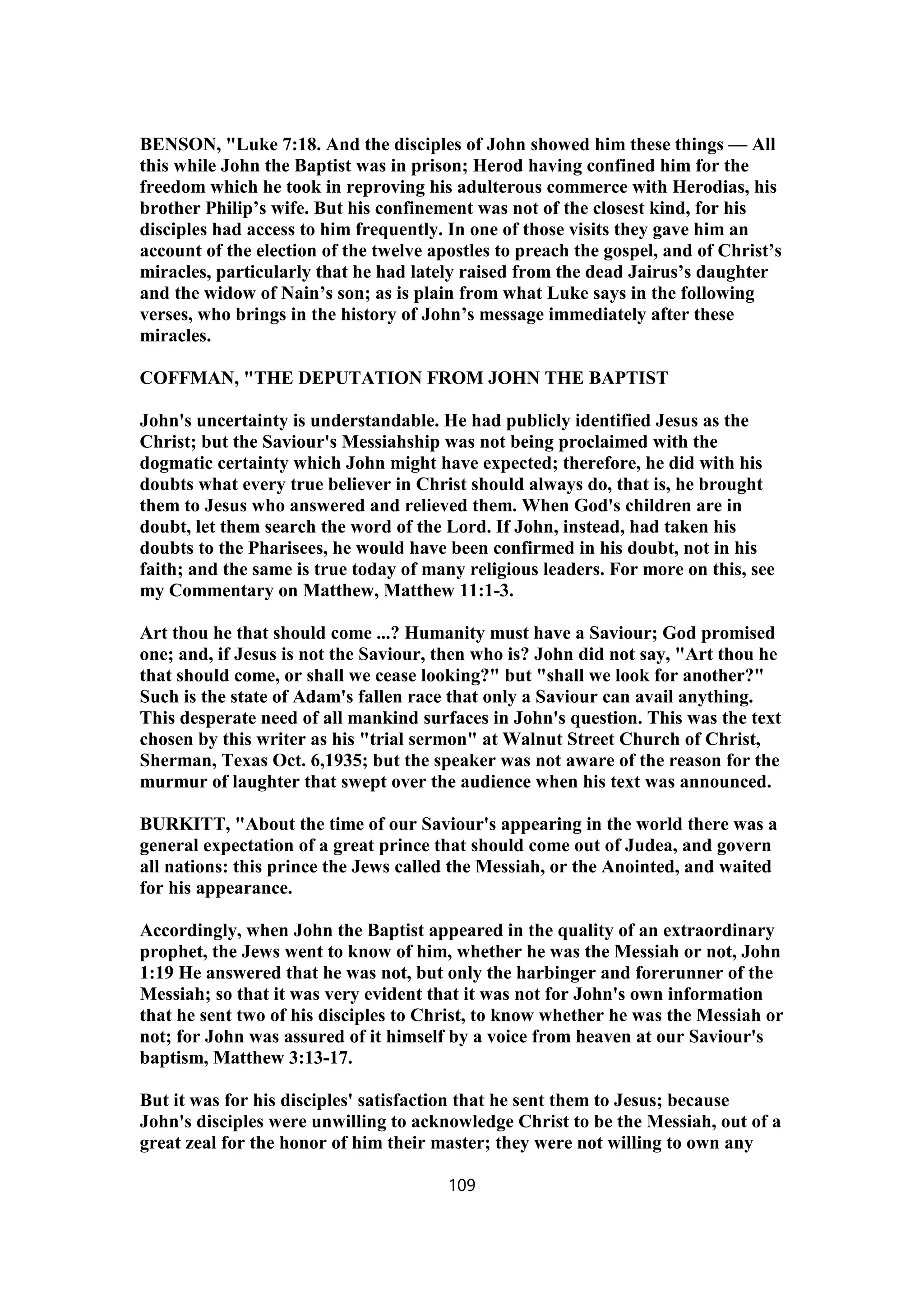 BENSON, "Luke 7:18. And the disciples of John showed him these things — All
this while John the Baptist was in prison; Herod having confined him for the
freedom which he took in reproving his adulterous commerce with Herodias, his
brother Philip’s wife. But his confinement was not of the closest kind, for his
disciples had access to him frequently. In one of those visits they gave him an
account of the election of the twelve apostles to preach the gospel, and of Christ’s
miracles, particularly that he had lately raised from the dead Jairus’s daughter
and the widow of Nain’s son; as is plain from what Luke says in the following
verses, who brings in the history of John’s message immediately after these
miracles.
COFFMAN, "THE DEPUTATION FROM JOHN THE BAPTIST
John's uncertainty is understandable. He had publicly identified Jesus as the
Christ; but the Saviour's Messiahship was not being proclaimed with the
dogmatic certainty which John might have expected; therefore, he did with his
doubts what every true believer in Christ should always do, that is, he brought
them to Jesus who answered and relieved them. When God's children are in
doubt, let them search the word of the Lord. If John, instead, had taken his
doubts to the Pharisees, he would have been confirmed in his doubt, not in his
faith; and the same is true today of many religious leaders. For more on this, see
my Commentary on Matthew, Matthew 11:1-3.
Art thou he that should come ...? Humanity must have a Saviour; God promised
one; and, if Jesus is not the Saviour, then who is? John did not say, "Art thou he
that should come, or shall we cease looking?" but "shall we look for another?"
Such is the state of Adam's fallen race that only a Saviour can avail anything.
This desperate need of all mankind surfaces in John's question. This was the text
chosen by this writer as his "trial sermon" at Walnut Street Church of Christ,
Sherman, Texas Oct. 6,1935; but the speaker was not aware of the reason for the
murmur of laughter that swept over the audience when his text was announced.
BURKITT, "About the time of our Saviour's appearing in the world there was a
general expectation of a great prince that should come out of Judea, and govern
all nations: this prince the Jews called the Messiah, or the Anointed, and waited
for his appearance.
Accordingly, when John the Baptist appeared in the quality of an extraordinary
prophet, the Jews went to know of him, whether he was the Messiah or not, John
1:19 He answered that he was not, but only the harbinger and forerunner of the
Messiah; so that it was very evident that it was not for John's own information
that he sent two of his disciples to Christ, to know whether he was the Messiah or
not; for John was assured of it himself by a voice from heaven at our Saviour's
baptism, Matthew 3:13-17.
But it was for his disciples' satisfaction that he sent them to Jesus; because
John's disciples were unwilling to acknowledge Christ to be the Messiah, out of a
great zeal for the honor of him their master; they were not willing to own any
109
 