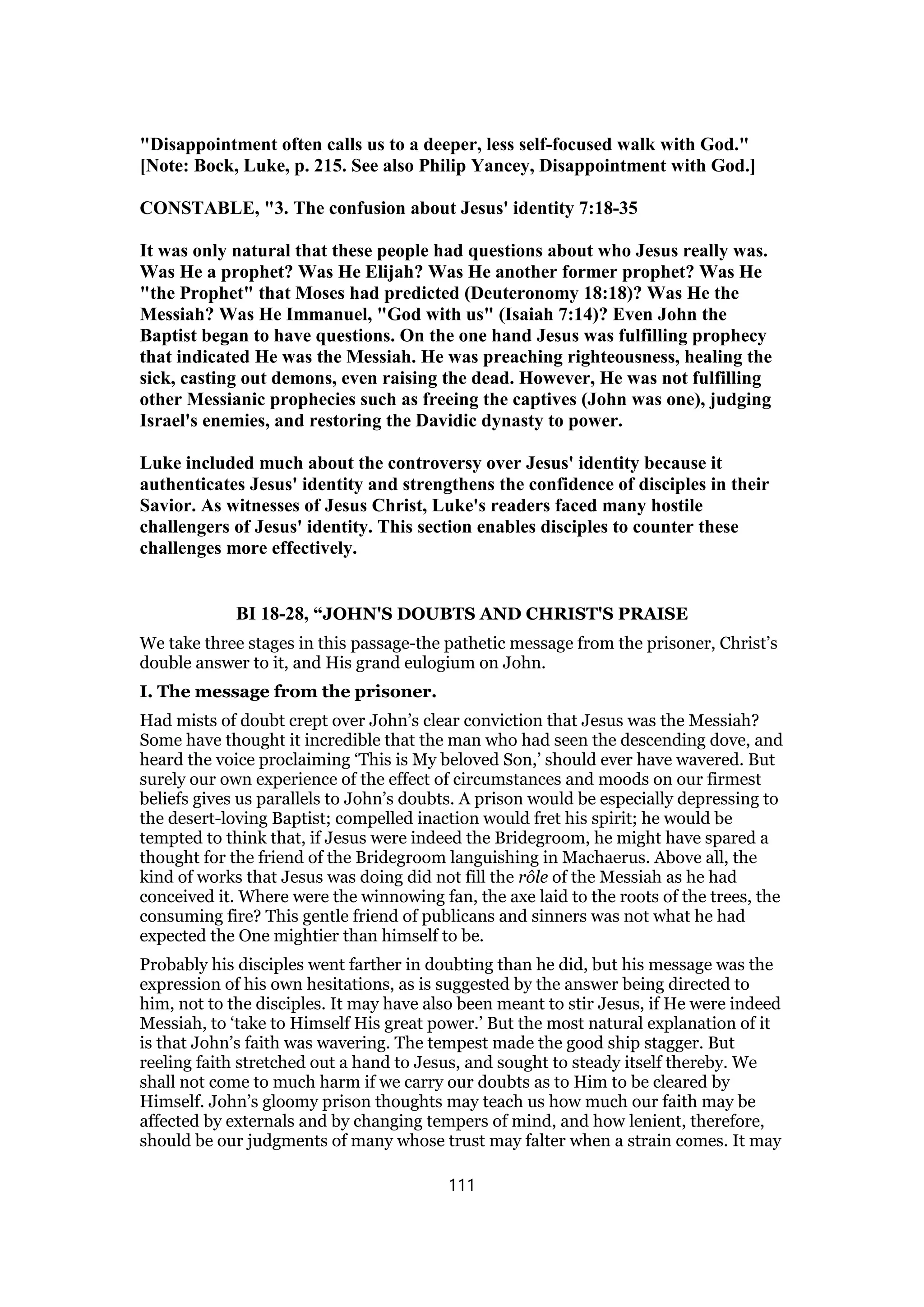 "Disappointment often calls us to a deeper, less self-focused walk with God."
[Note: Bock, Luke, p. 215. See also Philip Yancey, Disappointment with God.]
CONSTABLE, "3. The confusion about Jesus' identity 7:18-35
It was only natural that these people had questions about who Jesus really was.
Was He a prophet? Was He Elijah? Was He another former prophet? Was He
"the Prophet" that Moses had predicted (Deuteronomy 18:18)? Was He the
Messiah? Was He Immanuel, "God with us" (Isaiah 7:14)? Even John the
Baptist began to have questions. On the one hand Jesus was fulfilling prophecy
that indicated He was the Messiah. He was preaching righteousness, healing the
sick, casting out demons, even raising the dead. However, He was not fulfilling
other Messianic prophecies such as freeing the captives (John was one), judging
Israel's enemies, and restoring the Davidic dynasty to power.
Luke included much about the controversy over Jesus' identity because it
authenticates Jesus' identity and strengthens the confidence of disciples in their
Savior. As witnesses of Jesus Christ, Luke's readers faced many hostile
challengers of Jesus' identity. This section enables disciples to counter these
challenges more effectively.
BI 18-28, “JOHN'S DOUBTS AND CHRIST'S PRAISE
We take three stages in this passage-the pathetic message from the prisoner, Christ’s
double answer to it, and His grand eulogium on John.
I. The message from the prisoner.
Had mists of doubt crept over John’s clear conviction that Jesus was the Messiah?
Some have thought it incredible that the man who had seen the descending dove, and
heard the voice proclaiming ‘This is My beloved Son,’ should ever have wavered. But
surely our own experience of the effect of circumstances and moods on our firmest
beliefs gives us parallels to John’s doubts. A prison would be especially depressing to
the desert-loving Baptist; compelled inaction would fret his spirit; he would be
tempted to think that, if Jesus were indeed the Bridegroom, he might have spared a
thought for the friend of the Bridegroom languishing in Machaerus. Above all, the
kind of works that Jesus was doing did not fill the rôle of the Messiah as he had
conceived it. Where were the winnowing fan, the axe laid to the roots of the trees, the
consuming fire? This gentle friend of publicans and sinners was not what he had
expected the One mightier than himself to be.
Probably his disciples went farther in doubting than he did, but his message was the
expression of his own hesitations, as is suggested by the answer being directed to
him, not to the disciples. It may have also been meant to stir Jesus, if He were indeed
Messiah, to ‘take to Himself His great power.’ But the most natural explanation of it
is that John’s faith was wavering. The tempest made the good ship stagger. But
reeling faith stretched out a hand to Jesus, and sought to steady itself thereby. We
shall not come to much harm if we carry our doubts as to Him to be cleared by
Himself. John’s gloomy prison thoughts may teach us how much our faith may be
affected by externals and by changing tempers of mind, and how lenient, therefore,
should be our judgments of many whose trust may falter when a strain comes. It may
111
 