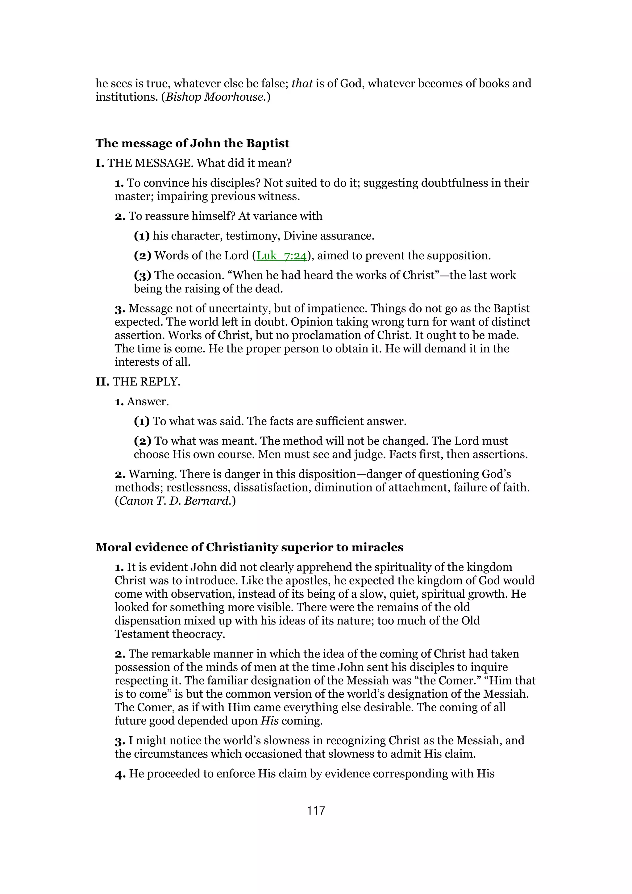 he sees is true, whatever else be false; that is of God, whatever becomes of books and
institutions. (Bishop Moorhouse.)
The message of John the Baptist
I. THE MESSAGE. What did it mean?
1. To convince his disciples? Not suited to do it; suggesting doubtfulness in their
master; impairing previous witness.
2. To reassure himself? At variance with
(1) his character, testimony, Divine assurance.
(2) Words of the Lord (Luk_7:24), aimed to prevent the supposition.
(3) The occasion. “When he had heard the works of Christ”—the last work
being the raising of the dead.
3. Message not of uncertainty, but of impatience. Things do not go as the Baptist
expected. The world left in doubt. Opinion taking wrong turn for want of distinct
assertion. Works of Christ, but no proclamation of Christ. It ought to be made.
The time is come. He the proper person to obtain it. He will demand it in the
interests of all.
II. THE REPLY.
1. Answer.
(1) To what was said. The facts are sufficient answer.
(2) To what was meant. The method will not be changed. The Lord must
choose His own course. Men must see and judge. Facts first, then assertions.
2. Warning. There is danger in this disposition—danger of questioning God’s
methods; restlessness, dissatisfaction, diminution of attachment, failure of faith.
(Canon T. D. Bernard.)
Moral evidence of Christianity superior to miracles
1. It is evident John did not clearly apprehend the spirituality of the kingdom
Christ was to introduce. Like the apostles, he expected the kingdom of God would
come with observation, instead of its being of a slow, quiet, spiritual growth. He
looked for something more visible. There were the remains of the old
dispensation mixed up with his ideas of its nature; too much of the Old
Testament theocracy.
2. The remarkable manner in which the idea of the coming of Christ had taken
possession of the minds of men at the time John sent his disciples to inquire
respecting it. The familiar designation of the Messiah was “the Comer.” “Him that
is to come” is but the common version of the world’s designation of the Messiah.
The Comer, as if with Him came everything else desirable. The coming of all
future good depended upon His coming.
3. I might notice the world’s slowness in recognizing Christ as the Messiah, and
the circumstances which occasioned that slowness to admit His claim.
4. He proceeded to enforce His claim by evidence corresponding with His
117
 