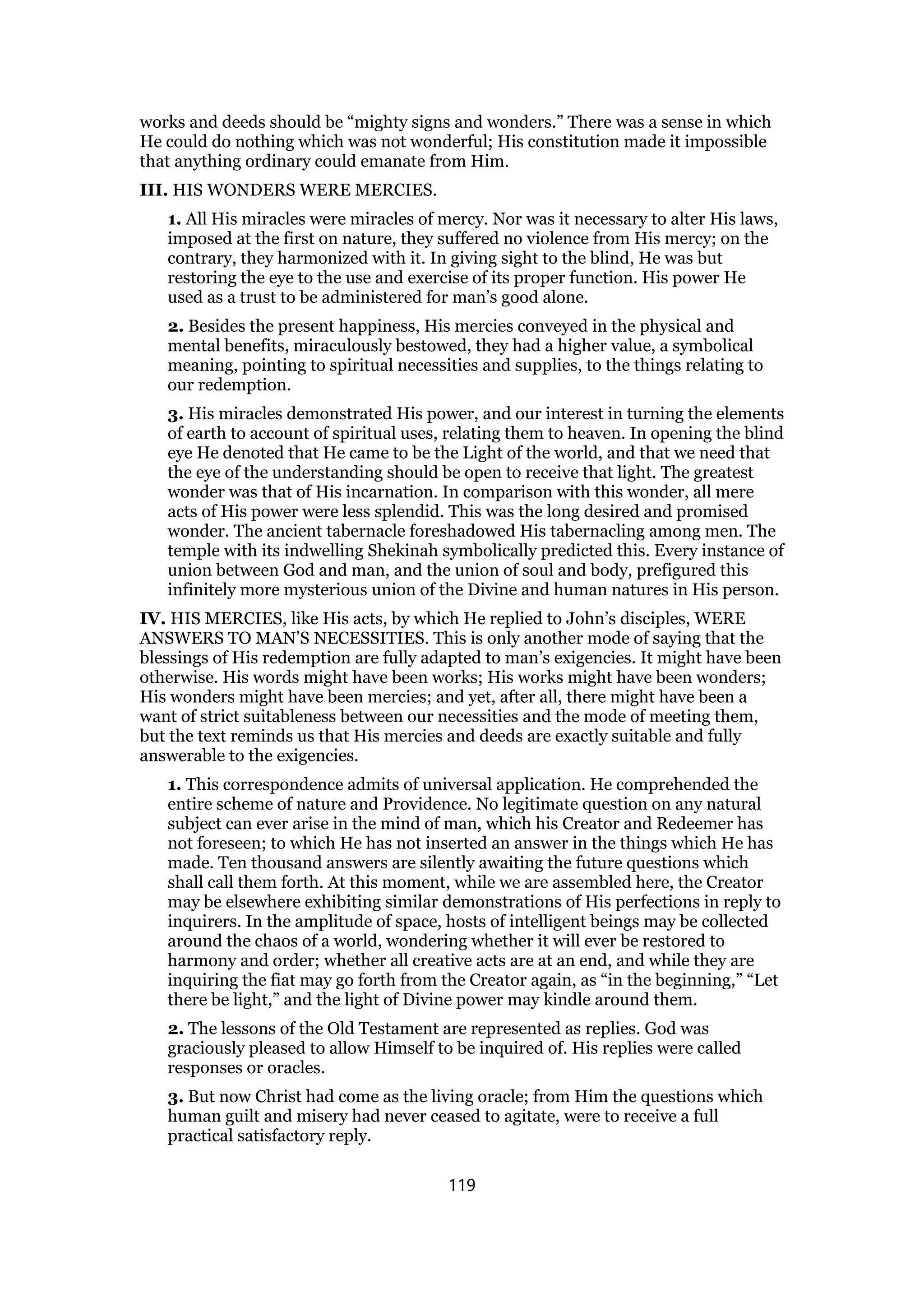 works and deeds should be “mighty signs and wonders.” There was a sense in which
He could do nothing which was not wonderful; His constitution made it impossible
that anything ordinary could emanate from Him.
III. HIS WONDERS WERE MERCIES.
1. All His miracles were miracles of mercy. Nor was it necessary to alter His laws,
imposed at the first on nature, they suffered no violence from His mercy; on the
contrary, they harmonized with it. In giving sight to the blind, He was but
restoring the eye to the use and exercise of its proper function. His power He
used as a trust to be administered for man’s good alone.
2. Besides the present happiness, His mercies conveyed in the physical and
mental benefits, miraculously bestowed, they had a higher value, a symbolical
meaning, pointing to spiritual necessities and supplies, to the things relating to
our redemption.
3. His miracles demonstrated His power, and our interest in turning the elements
of earth to account of spiritual uses, relating them to heaven. In opening the blind
eye He denoted that He came to be the Light of the world, and that we need that
the eye of the understanding should be open to receive that light. The greatest
wonder was that of His incarnation. In comparison with this wonder, all mere
acts of His power were less splendid. This was the long desired and promised
wonder. The ancient tabernacle foreshadowed His tabernacling among men. The
temple with its indwelling Shekinah symbolically predicted this. Every instance of
union between God and man, and the union of soul and body, prefigured this
infinitely more mysterious union of the Divine and human natures in His person.
IV. HIS MERCIES, like His acts, by which He replied to John’s disciples, WERE
ANSWERS TO MAN’S NECESSITIES. This is only another mode of saying that the
blessings of His redemption are fully adapted to man’s exigencies. It might have been
otherwise. His words might have been works; His works might have been wonders;
His wonders might have been mercies; and yet, after all, there might have been a
want of strict suitableness between our necessities and the mode of meeting them,
but the text reminds us that His mercies and deeds are exactly suitable and fully
answerable to the exigencies.
1. This correspondence admits of universal application. He comprehended the
entire scheme of nature and Providence. No legitimate question on any natural
subject can ever arise in the mind of man, which his Creator and Redeemer has
not foreseen; to which He has not inserted an answer in the things which He has
made. Ten thousand answers are silently awaiting the future questions which
shall call them forth. At this moment, while we are assembled here, the Creator
may be elsewhere exhibiting similar demonstrations of His perfections in reply to
inquirers. In the amplitude of space, hosts of intelligent beings may be collected
around the chaos of a world, wondering whether it will ever be restored to
harmony and order; whether all creative acts are at an end, and while they are
inquiring the fiat may go forth from the Creator again, as “in the beginning,” “Let
there be light,” and the light of Divine power may kindle around them.
2. The lessons of the Old Testament are represented as replies. God was
graciously pleased to allow Himself to be inquired of. His replies were called
responses or oracles.
3. But now Christ had come as the living oracle; from Him the questions which
human guilt and misery had never ceased to agitate, were to receive a full
practical satisfactory reply.
119
 