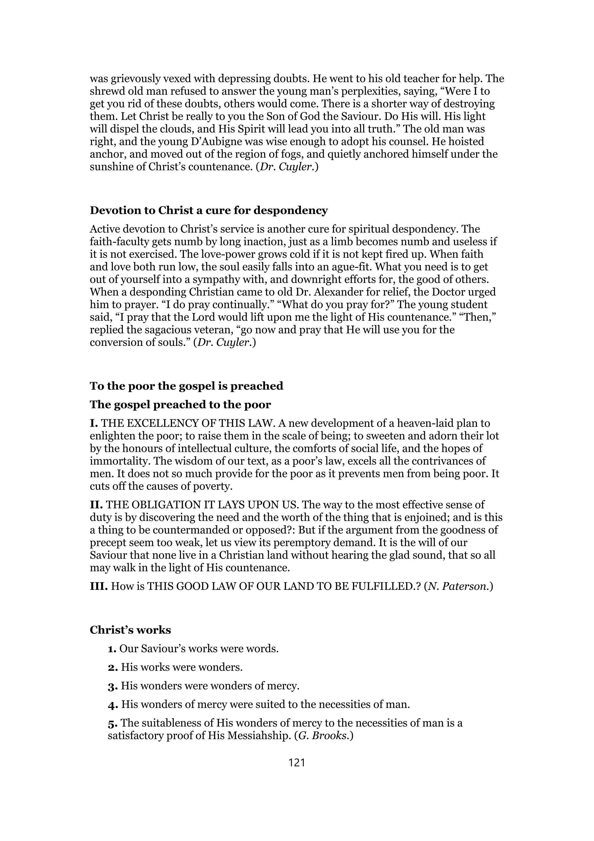 was grievously vexed with depressing doubts. He went to his old teacher for help. The
shrewd old man refused to answer the young man’s perplexities, saying, “Were I to
get you rid of these doubts, others would come. There is a shorter way of destroying
them. Let Christ be really to you the Son of God the Saviour. Do His will. His light
will dispel the clouds, and His Spirit will lead you into all truth.” The old man was
right, and the young D’Aubigne was wise enough to adopt his counsel. He hoisted
anchor, and moved out of the region of fogs, and quietly anchored himself under the
sunshine of Christ’s countenance. (Dr. Cuyler.)
Devotion to Christ a cure for despondency
Active devotion to Christ’s service is another cure for spiritual despondency. The
faith-faculty gets numb by long inaction, just as a limb becomes numb and useless if
it is not exercised. The love-power grows cold if it is not kept fired up. When faith
and love both run low, the soul easily falls into an ague-fit. What you need is to get
out of yourself into a sympathy with, and downright efforts for, the good of others.
When a desponding Christian came to old Dr. Alexander for relief, the Doctor urged
him to prayer. “I do pray continually.” “What do you pray for?” The young student
said, “I pray that the Lord would lift upon me the light of His countenance.” “Then,”
replied the sagacious veteran, “go now and pray that He will use you for the
conversion of souls.” (Dr. Cuyler.)
To the poor the gospel is preached
The gospel preached to the poor
I. THE EXCELLENCY OF THIS LAW. A new development of a heaven-laid plan to
enlighten the poor; to raise them in the scale of being; to sweeten and adorn their lot
by the honours of intellectual culture, the comforts of social life, and the hopes of
immortality. The wisdom of our text, as a poor’s law, excels all the contrivances of
men. It does not so much provide for the poor as it prevents men from being poor. It
cuts off the causes of poverty.
II. THE OBLIGATION IT LAYS UPON US. The way to the most effective sense of
duty is by discovering the need and the worth of the thing that is enjoined; and is this
a thing to be countermanded or opposed?: But if the argument from the goodness of
precept seem too weak, let us view its peremptory demand. It is the will of our
Saviour that none live in a Christian land without hearing the glad sound, that so all
may walk in the light of His countenance.
III. How is THIS GOOD LAW OF OUR LAND TO BE FULFILLED.? (N. Paterson.)
Christ’s works
1. Our Saviour’s works were words.
2. His works were wonders.
3. His wonders were wonders of mercy.
4. His wonders of mercy were suited to the necessities of man.
5. The suitableness of His wonders of mercy to the necessities of man is a
satisfactory proof of His Messiahship. (G. Brooks.)
121
 