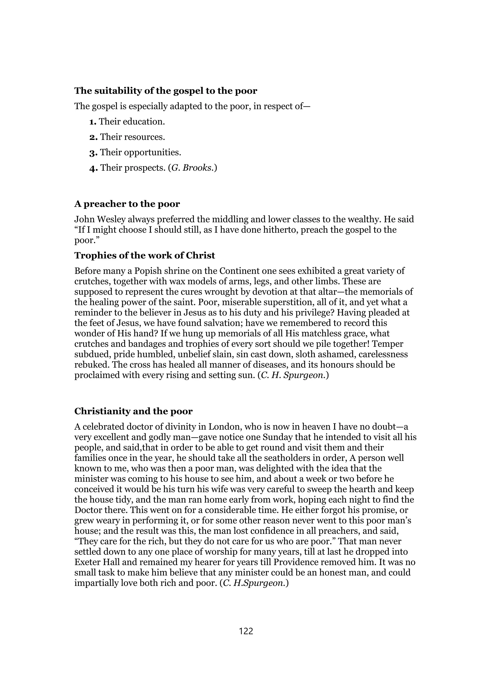 The suitability of the gospel to the poor
The gospel is especially adapted to the poor, in respect of—
1. Their education.
2. Their resources.
3. Their opportunities.
4. Their prospects. (G. Brooks.)
A preacher to the poor
John Wesley always preferred the middling and lower classes to the wealthy. He said
“If I might choose I should still, as I have done hitherto, preach the gospel to the
poor.”
Trophies of the work of Christ
Before many a Popish shrine on the Continent one sees exhibited a great variety of
crutches, together with wax models of arms, legs, and other limbs. These are
supposed to represent the cures wrought by devotion at that altar—the memorials of
the healing power of the saint. Poor, miserable superstition, all of it, and yet what a
reminder to the believer in Jesus as to his duty and his privilege? Having pleaded at
the feet of Jesus, we have found salvation; have we remembered to record this
wonder of His hand? If we hung up memorials of all His matchless grace, what
crutches and bandages and trophies of every sort should we pile together! Temper
subdued, pride humbled, unbelief slain, sin cast down, sloth ashamed, carelessness
rebuked. The cross has healed all manner of diseases, and its honours should be
proclaimed with every rising and setting sun. (C. H. Spurgeon.)
Christianity and the poor
A celebrated doctor of divinity in London, who is now in heaven I have no doubt—a
very excellent and godly man—gave notice one Sunday that he intended to visit all his
people, and said,that in order to be able to get round and visit them and their
families once in the year, he should take all the seatholders in order, A person well
known to me, who was then a poor man, was delighted with the idea that the
minister was coming to his house to see him, and about a week or two before he
conceived it would be his turn his wife was very careful to sweep the hearth and keep
the house tidy, and the man ran home early from work, hoping each night to find the
Doctor there. This went on for a considerable time. He either forgot his promise, or
grew weary in performing it, or for some other reason never went to this poor man’s
house; and the result was this, the man lost confidence in all preachers, and said,
“They care for the rich, but they do not care for us who are poor.” That man never
settled down to any one place of worship for many years, till at last he dropped into
Exeter Hall and remained my hearer for years till Providence removed him. It was no
small task to make him believe that any minister could be an honest man, and could
impartially love both rich and poor. (C. H.Spurgeon.)
122
 