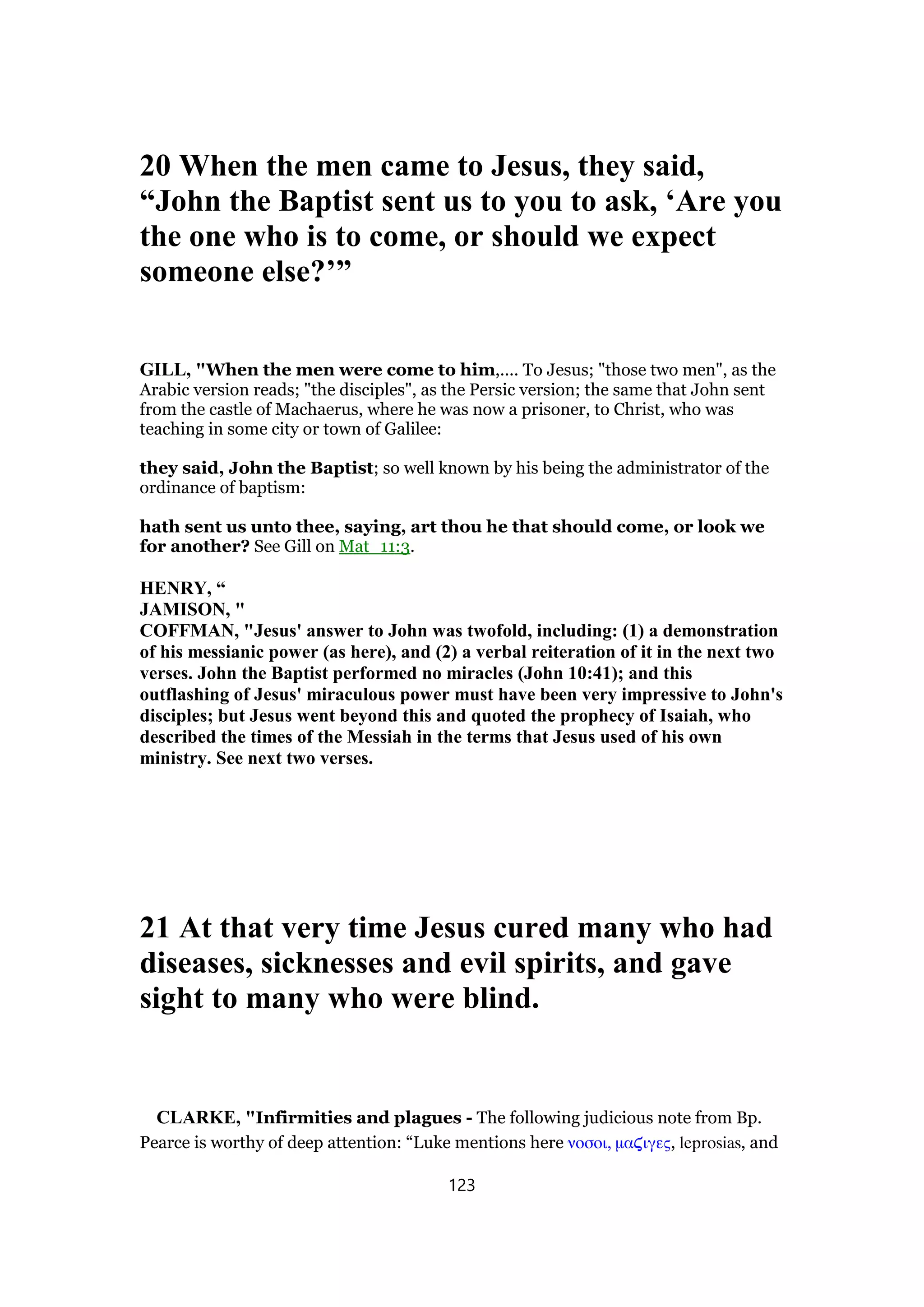 20 When the men came to Jesus, they said,
“John the Baptist sent us to you to ask, ‘Are you
the one who is to come, or should we expect
someone else?’”
GILL, "When the men were come to him,.... To Jesus; "those two men", as the
Arabic version reads; "the disciples", as the Persic version; the same that John sent
from the castle of Machaerus, where he was now a prisoner, to Christ, who was
teaching in some city or town of Galilee:
they said, John the Baptist; so well known by his being the administrator of the
ordinance of baptism:
hath sent us unto thee, saying, art thou he that should come, or look we
for another? See Gill on Mat_11:3.
HENRY, “
JAMISON, "
COFFMAN, "Jesus' answer to John was twofold, including: (1) a demonstration
of his messianic power (as here), and (2) a verbal reiteration of it in the next two
verses. John the Baptist performed no miracles (John 10:41); and this
outflashing of Jesus' miraculous power must have been very impressive to John's
disciples; but Jesus went beyond this and quoted the prophecy of Isaiah, who
described the times of the Messiah in the terms that Jesus used of his own
ministry. See next two verses.
21 At that very time Jesus cured many who had
diseases, sicknesses and evil spirits, and gave
sight to many who were blind.
CLARKE, "Infirmities and plagues - The following judicious note from Bp.
Pearce is worthy of deep attention: “Luke mentions here νοσοι, µα̣ιγες, leprosias, and
123
 