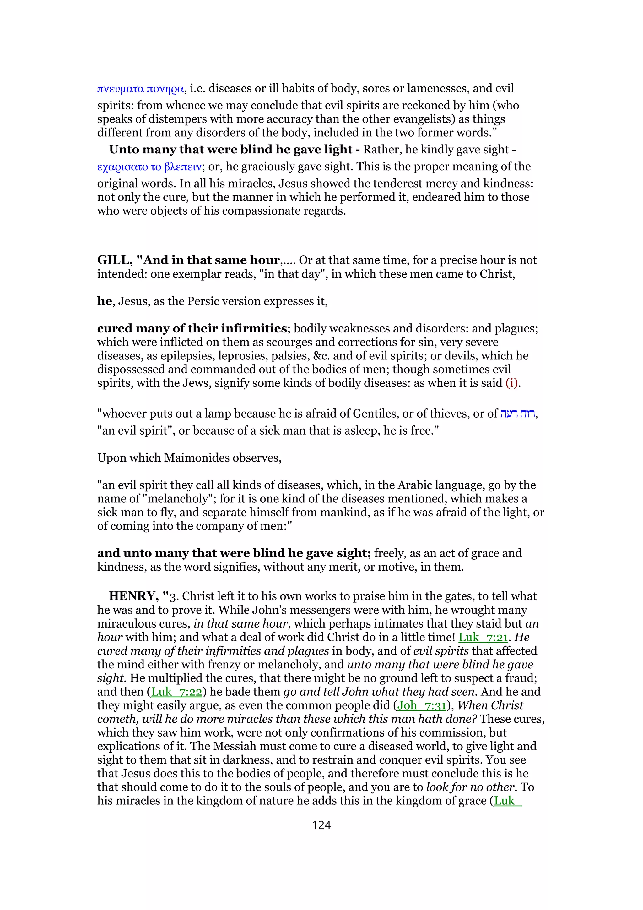 πνευµατα πονηρα, i.e. diseases or ill habits of body, sores or lamenesses, and evil
spirits: from whence we may conclude that evil spirits are reckoned by him (who
speaks of distempers with more accuracy than the other evangelists) as things
different from any disorders of the body, included in the two former words.”
Unto many that were blind he gave light - Rather, he kindly gave sight -
εχαρισατο το βλεπειν; or, he graciously gave sight. This is the proper meaning of the
original words. In all his miracles, Jesus showed the tenderest mercy and kindness:
not only the cure, but the manner in which he performed it, endeared him to those
who were objects of his compassionate regards.
GILL, "And in that same hour,.... Or at that same time, for a precise hour is not
intended: one exemplar reads, "in that day", in which these men came to Christ,
he, Jesus, as the Persic version expresses it,
cured many of their infirmities; bodily weaknesses and disorders: and plagues;
which were inflicted on them as scourges and corrections for sin, very severe
diseases, as epilepsies, leprosies, palsies, &c. and of evil spirits; or devils, which he
dispossessed and commanded out of the bodies of men; though sometimes evil
spirits, with the Jews, signify some kinds of bodily diseases: as when it is said (i).
"whoever puts out a lamp because he is afraid of Gentiles, or of thieves, or of ‫רעה‬ ‫,רוח‬
"an evil spirit", or because of a sick man that is asleep, he is free.''
Upon which Maimonides observes,
"an evil spirit they call all kinds of diseases, which, in the Arabic language, go by the
name of "melancholy"; for it is one kind of the diseases mentioned, which makes a
sick man to fly, and separate himself from mankind, as if he was afraid of the light, or
of coming into the company of men:''
and unto many that were blind he gave sight; freely, as an act of grace and
kindness, as the word signifies, without any merit, or motive, in them.
HENRY, "3. Christ left it to his own works to praise him in the gates, to tell what
he was and to prove it. While John's messengers were with him, he wrought many
miraculous cures, in that same hour, which perhaps intimates that they staid but an
hour with him; and what a deal of work did Christ do in a little time! Luk_7:21. He
cured many of their infirmities and plagues in body, and of evil spirits that affected
the mind either with frenzy or melancholy, and unto many that were blind he gave
sight. He multiplied the cures, that there might be no ground left to suspect a fraud;
and then (Luk_7:22) he bade them go and tell John what they had seen. And he and
they might easily argue, as even the common people did (Joh_7:31), When Christ
cometh, will he do more miracles than these which this man hath done? These cures,
which they saw him work, were not only confirmations of his commission, but
explications of it. The Messiah must come to cure a diseased world, to give light and
sight to them that sit in darkness, and to restrain and conquer evil spirits. You see
that Jesus does this to the bodies of people, and therefore must conclude this is he
that should come to do it to the souls of people, and you are to look for no other. To
his miracles in the kingdom of nature he adds this in the kingdom of grace (Luk_
124
 