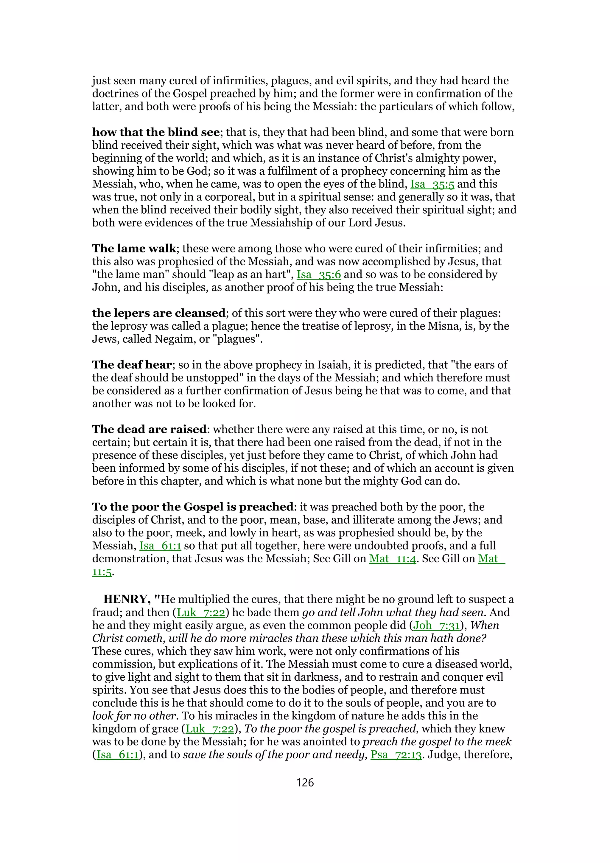 just seen many cured of infirmities, plagues, and evil spirits, and they had heard the
doctrines of the Gospel preached by him; and the former were in confirmation of the
latter, and both were proofs of his being the Messiah: the particulars of which follow,
how that the blind see; that is, they that had been blind, and some that were born
blind received their sight, which was what was never heard of before, from the
beginning of the world; and which, as it is an instance of Christ's almighty power,
showing him to be God; so it was a fulfilment of a prophecy concerning him as the
Messiah, who, when he came, was to open the eyes of the blind, Isa_35:5 and this
was true, not only in a corporeal, but in a spiritual sense: and generally so it was, that
when the blind received their bodily sight, they also received their spiritual sight; and
both were evidences of the true Messiahship of our Lord Jesus.
The lame walk; these were among those who were cured of their infirmities; and
this also was prophesied of the Messiah, and was now accomplished by Jesus, that
"the lame man" should "leap as an hart", Isa_35:6 and so was to be considered by
John, and his disciples, as another proof of his being the true Messiah:
the lepers are cleansed; of this sort were they who were cured of their plagues:
the leprosy was called a plague; hence the treatise of leprosy, in the Misna, is, by the
Jews, called Negaim, or "plagues".
The deaf hear; so in the above prophecy in Isaiah, it is predicted, that "the ears of
the deaf should be unstopped" in the days of the Messiah; and which therefore must
be considered as a further confirmation of Jesus being he that was to come, and that
another was not to be looked for.
The dead are raised: whether there were any raised at this time, or no, is not
certain; but certain it is, that there had been one raised from the dead, if not in the
presence of these disciples, yet just before they came to Christ, of which John had
been informed by some of his disciples, if not these; and of which an account is given
before in this chapter, and which is what none but the mighty God can do.
To the poor the Gospel is preached: it was preached both by the poor, the
disciples of Christ, and to the poor, mean, base, and illiterate among the Jews; and
also to the poor, meek, and lowly in heart, as was prophesied should be, by the
Messiah, Isa_61:1 so that put all together, here were undoubted proofs, and a full
demonstration, that Jesus was the Messiah; See Gill on Mat_11:4. See Gill on Mat_
11:5.
HENRY, "He multiplied the cures, that there might be no ground left to suspect a
fraud; and then (Luk_7:22) he bade them go and tell John what they had seen. And
he and they might easily argue, as even the common people did (Joh_7:31), When
Christ cometh, will he do more miracles than these which this man hath done?
These cures, which they saw him work, were not only confirmations of his
commission, but explications of it. The Messiah must come to cure a diseased world,
to give light and sight to them that sit in darkness, and to restrain and conquer evil
spirits. You see that Jesus does this to the bodies of people, and therefore must
conclude this is he that should come to do it to the souls of people, and you are to
look for no other. To his miracles in the kingdom of nature he adds this in the
kingdom of grace (Luk_7:22), To the poor the gospel is preached, which they knew
was to be done by the Messiah; for he was anointed to preach the gospel to the meek
(Isa_61:1), and to save the souls of the poor and needy, Psa_72:13. Judge, therefore,
126
 