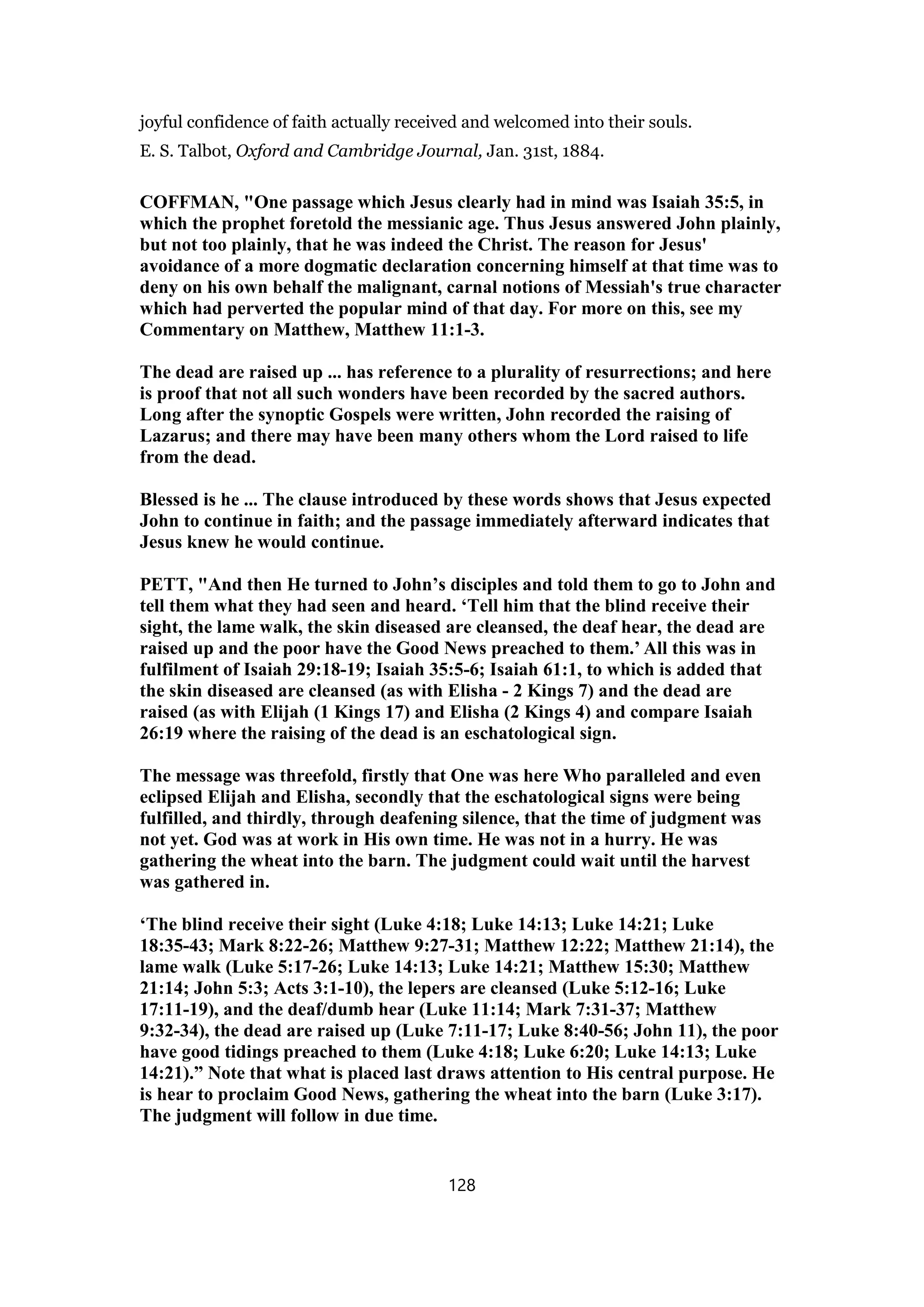 joyful confidence of faith actually received and welcomed into their souls.
E. S. Talbot, Oxford and Cambridge Journal, Jan. 31st, 1884.
COFFMAN, "One passage which Jesus clearly had in mind was Isaiah 35:5, in
which the prophet foretold the messianic age. Thus Jesus answered John plainly,
but not too plainly, that he was indeed the Christ. The reason for Jesus'
avoidance of a more dogmatic declaration concerning himself at that time was to
deny on his own behalf the malignant, carnal notions of Messiah's true character
which had perverted the popular mind of that day. For more on this, see my
Commentary on Matthew, Matthew 11:1-3.
The dead are raised up ... has reference to a plurality of resurrections; and here
is proof that not all such wonders have been recorded by the sacred authors.
Long after the synoptic Gospels were written, John recorded the raising of
Lazarus; and there may have been many others whom the Lord raised to life
from the dead.
Blessed is he ... The clause introduced by these words shows that Jesus expected
John to continue in faith; and the passage immediately afterward indicates that
Jesus knew he would continue.
PETT, "And then He turned to John’s disciples and told them to go to John and
tell them what they had seen and heard. ‘Tell him that the blind receive their
sight, the lame walk, the skin diseased are cleansed, the deaf hear, the dead are
raised up and the poor have the Good News preached to them.’ All this was in
fulfilment of Isaiah 29:18-19; Isaiah 35:5-6; Isaiah 61:1, to which is added that
the skin diseased are cleansed (as with Elisha - 2 Kings 7) and the dead are
raised (as with Elijah (1 Kings 17) and Elisha (2 Kings 4) and compare Isaiah
26:19 where the raising of the dead is an eschatological sign.
The message was threefold, firstly that One was here Who paralleled and even
eclipsed Elijah and Elisha, secondly that the eschatological signs were being
fulfilled, and thirdly, through deafening silence, that the time of judgment was
not yet. God was at work in His own time. He was not in a hurry. He was
gathering the wheat into the barn. The judgment could wait until the harvest
was gathered in.
‘The blind receive their sight (Luke 4:18; Luke 14:13; Luke 14:21; Luke
18:35-43; Mark 8:22-26; Matthew 9:27-31; Matthew 12:22; Matthew 21:14), the
lame walk (Luke 5:17-26; Luke 14:13; Luke 14:21; Matthew 15:30; Matthew
21:14; John 5:3; Acts 3:1-10), the lepers are cleansed (Luke 5:12-16; Luke
17:11-19), and the deaf/dumb hear (Luke 11:14; Mark 7:31-37; Matthew
9:32-34), the dead are raised up (Luke 7:11-17; Luke 8:40-56; John 11), the poor
have good tidings preached to them (Luke 4:18; Luke 6:20; Luke 14:13; Luke
14:21).” Note that what is placed last draws attention to His central purpose. He
is hear to proclaim Good News, gathering the wheat into the barn (Luke 3:17).
The judgment will follow in due time.
128
 