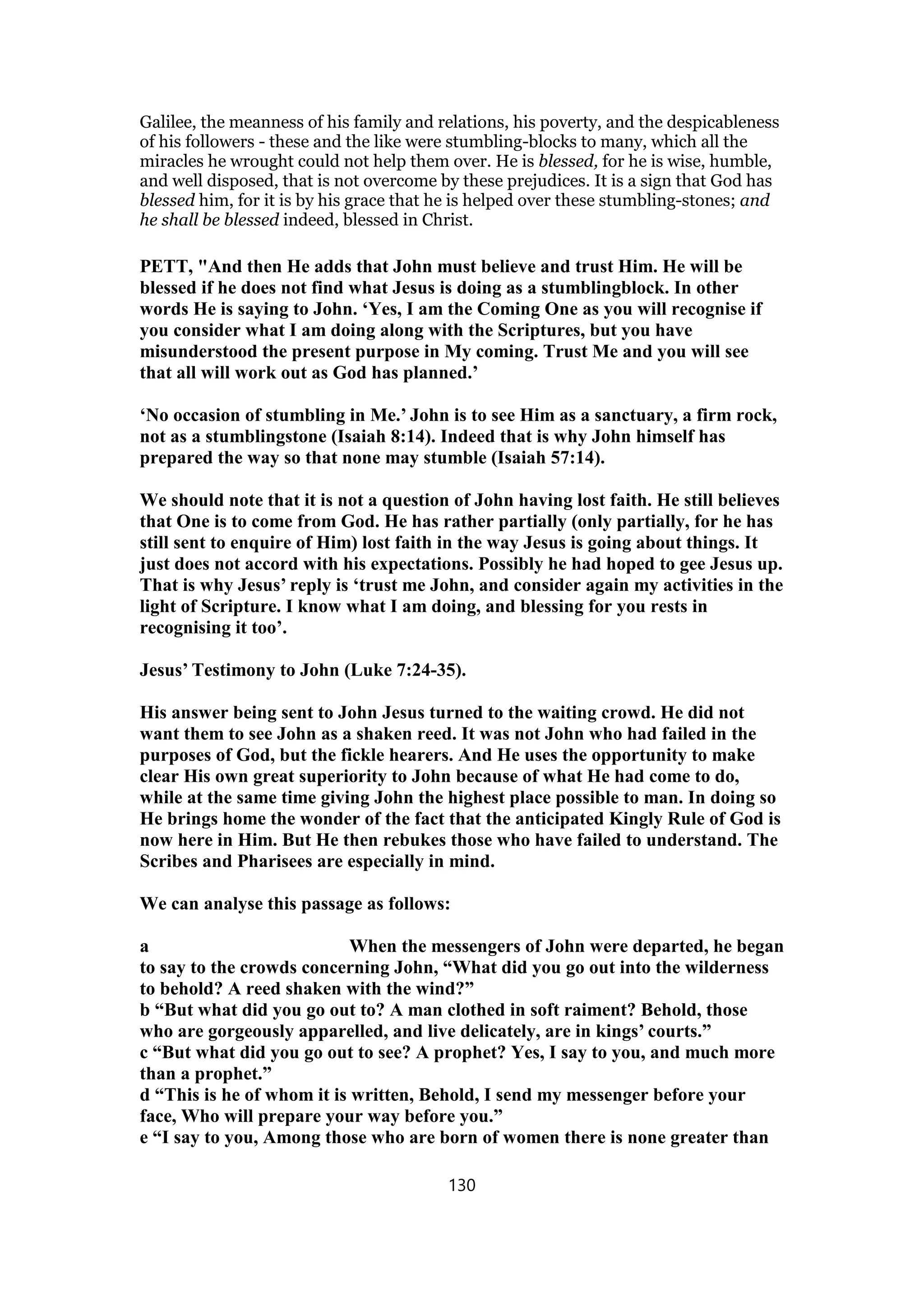 Galilee, the meanness of his family and relations, his poverty, and the despicableness
of his followers - these and the like were stumbling-blocks to many, which all the
miracles he wrought could not help them over. He is blessed, for he is wise, humble,
and well disposed, that is not overcome by these prejudices. It is a sign that God has
blessed him, for it is by his grace that he is helped over these stumbling-stones; and
he shall be blessed indeed, blessed in Christ.
PETT, "And then He adds that John must believe and trust Him. He will be
blessed if he does not find what Jesus is doing as a stumblingblock. In other
words He is saying to John. ‘Yes, I am the Coming One as you will recognise if
you consider what I am doing along with the Scriptures, but you have
misunderstood the present purpose in My coming. Trust Me and you will see
that all will work out as God has planned.’
‘No occasion of stumbling in Me.’ John is to see Him as a sanctuary, a firm rock,
not as a stumblingstone (Isaiah 8:14). Indeed that is why John himself has
prepared the way so that none may stumble (Isaiah 57:14).
We should note that it is not a question of John having lost faith. He still believes
that One is to come from God. He has rather partially (only partially, for he has
still sent to enquire of Him) lost faith in the way Jesus is going about things. It
just does not accord with his expectations. Possibly he had hoped to gee Jesus up.
That is why Jesus’ reply is ‘trust me John, and consider again my activities in the
light of Scripture. I know what I am doing, and blessing for you rests in
recognising it too’.
Jesus’ Testimony to John (Luke 7:24-35).
His answer being sent to John Jesus turned to the waiting crowd. He did not
want them to see John as a shaken reed. It was not John who had failed in the
purposes of God, but the fickle hearers. And He uses the opportunity to make
clear His own great superiority to John because of what He had come to do,
while at the same time giving John the highest place possible to man. In doing so
He brings home the wonder of the fact that the anticipated Kingly Rule of God is
now here in Him. But He then rebukes those who have failed to understand. The
Scribes and Pharisees are especially in mind.
We can analyse this passage as follows:
a When the messengers of John were departed, he began
to say to the crowds concerning John, “What did you go out into the wilderness
to behold? A reed shaken with the wind?”
b “But what did you go out to? A man clothed in soft raiment? Behold, those
who are gorgeously apparelled, and live delicately, are in kings’ courts.”
c “But what did you go out to see? A prophet? Yes, I say to you, and much more
than a prophet.”
d “This is he of whom it is written, Behold, I send my messenger before your
face, Who will prepare your way before you.”
e “I say to you, Among those who are born of women there is none greater than
130
 