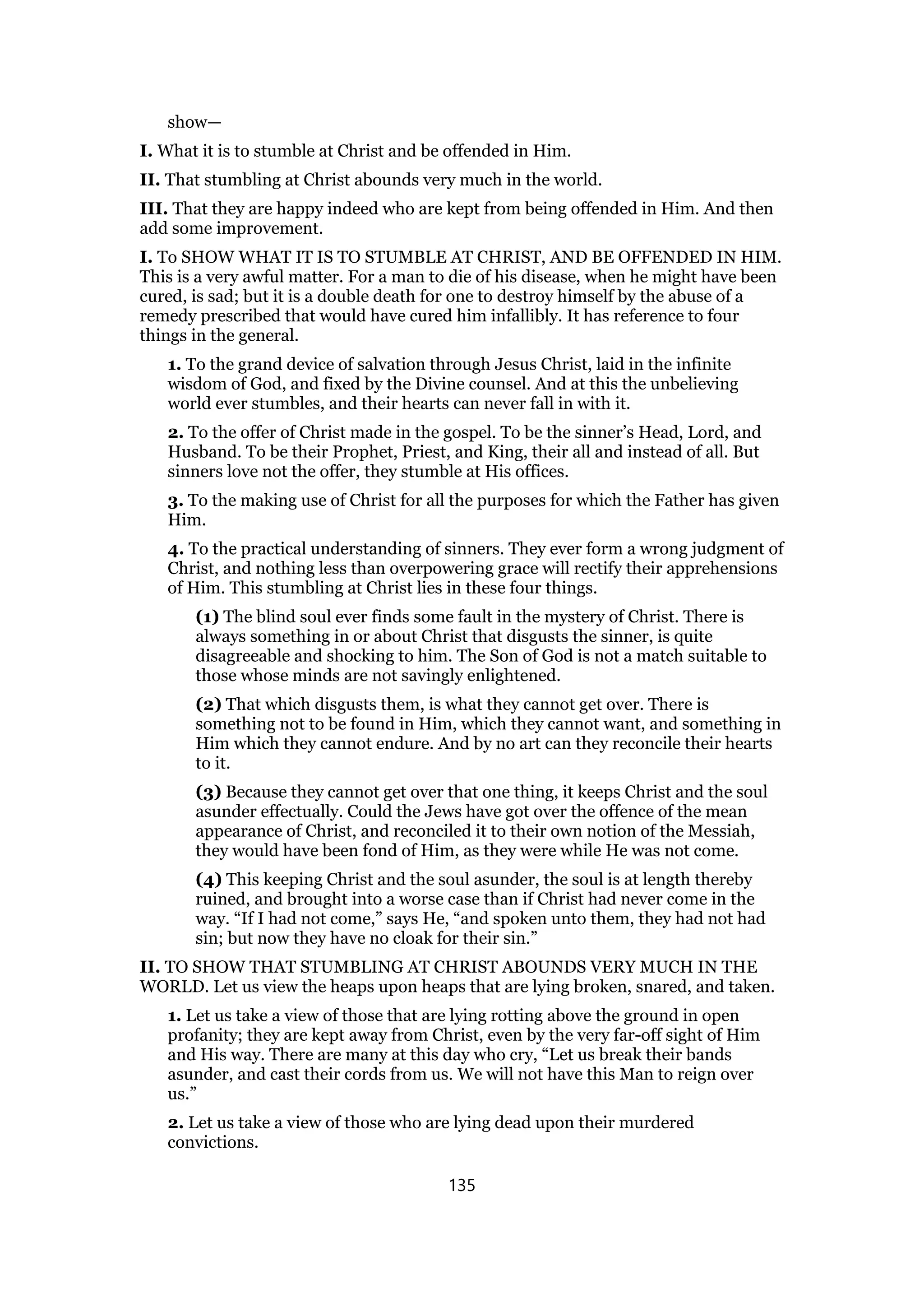 show—
I. What it is to stumble at Christ and be offended in Him.
II. That stumbling at Christ abounds very much in the world.
III. That they are happy indeed who are kept from being offended in Him. And then
add some improvement.
I. To SHOW WHAT IT IS TO STUMBLE AT CHRIST, AND BE OFFENDED IN HIM.
This is a very awful matter. For a man to die of his disease, when he might have been
cured, is sad; but it is a double death for one to destroy himself by the abuse of a
remedy prescribed that would have cured him infallibly. It has reference to four
things in the general.
1. To the grand device of salvation through Jesus Christ, laid in the infinite
wisdom of God, and fixed by the Divine counsel. And at this the unbelieving
world ever stumbles, and their hearts can never fall in with it.
2. To the offer of Christ made in the gospel. To be the sinner’s Head, Lord, and
Husband. To be their Prophet, Priest, and King, their all and instead of all. But
sinners love not the offer, they stumble at His offices.
3. To the making use of Christ for all the purposes for which the Father has given
Him.
4. To the practical understanding of sinners. They ever form a wrong judgment of
Christ, and nothing less than overpowering grace will rectify their apprehensions
of Him. This stumbling at Christ lies in these four things.
(1) The blind soul ever finds some fault in the mystery of Christ. There is
always something in or about Christ that disgusts the sinner, is quite
disagreeable and shocking to him. The Son of God is not a match suitable to
those whose minds are not savingly enlightened.
(2) That which disgusts them, is what they cannot get over. There is
something not to be found in Him, which they cannot want, and something in
Him which they cannot endure. And by no art can they reconcile their hearts
to it.
(3) Because they cannot get over that one thing, it keeps Christ and the soul
asunder effectually. Could the Jews have got over the offence of the mean
appearance of Christ, and reconciled it to their own notion of the Messiah,
they would have been fond of Him, as they were while He was not come.
(4) This keeping Christ and the soul asunder, the soul is at length thereby
ruined, and brought into a worse case than if Christ had never come in the
way. “If I had not come,” says He, “and spoken unto them, they had not had
sin; but now they have no cloak for their sin.”
II. TO SHOW THAT STUMBLING AT CHRIST ABOUNDS VERY MUCH IN THE
WORLD. Let us view the heaps upon heaps that are lying broken, snared, and taken.
1. Let us take a view of those that are lying rotting above the ground in open
profanity; they are kept away from Christ, even by the very far-off sight of Him
and His way. There are many at this day who cry, “Let us break their bands
asunder, and cast their cords from us. We will not have this Man to reign over
us.”
2. Let us take a view of those who are lying dead upon their murdered
convictions.
135
 