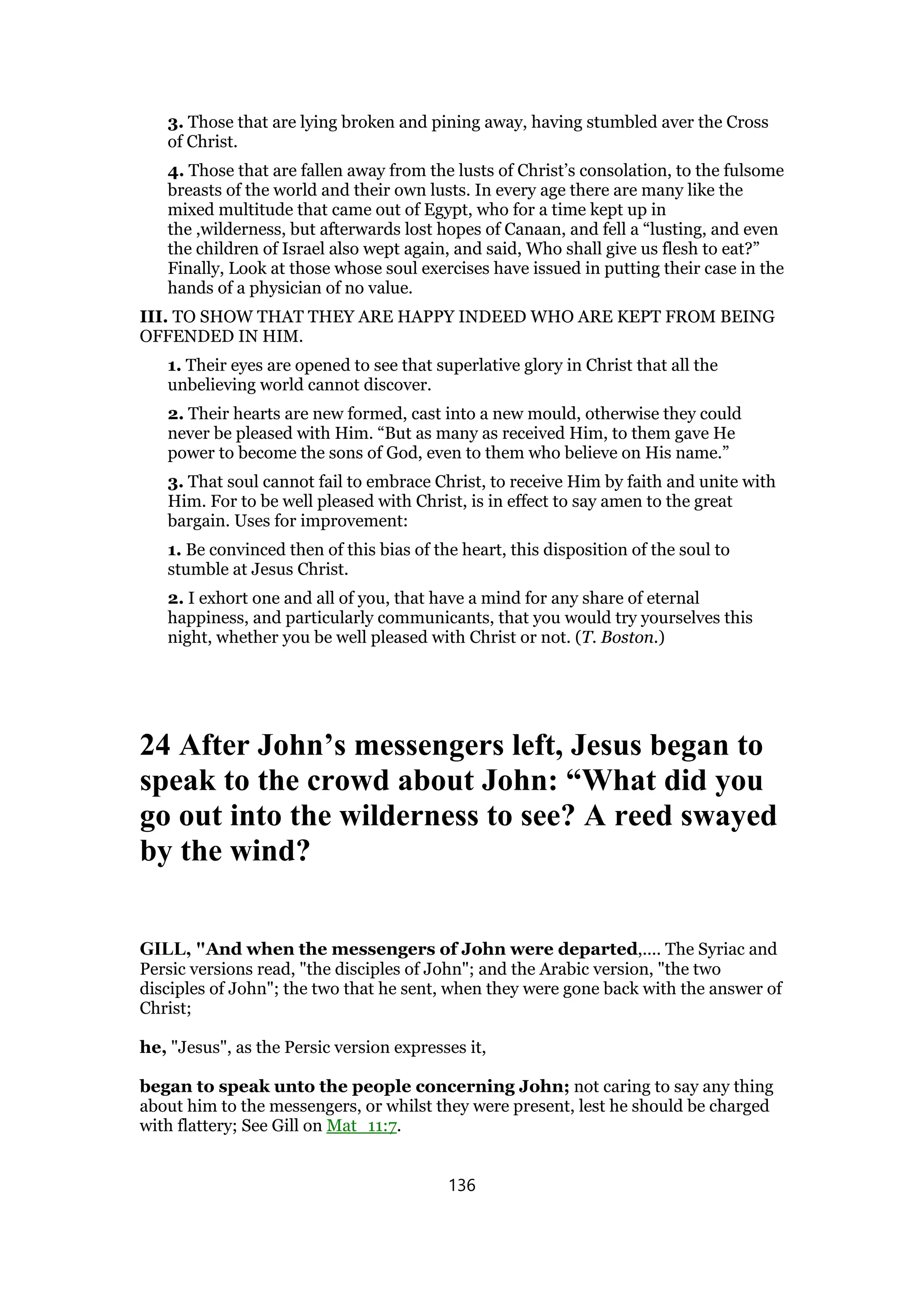 3. Those that are lying broken and pining away, having stumbled aver the Cross
of Christ.
4. Those that are fallen away from the lusts of Christ’s consolation, to the fulsome
breasts of the world and their own lusts. In every age there are many like the
mixed multitude that came out of Egypt, who for a time kept up in
the ,wilderness, but afterwards lost hopes of Canaan, and fell a “lusting, and even
the children of Israel also wept again, and said, Who shall give us flesh to eat?”
Finally, Look at those whose soul exercises have issued in putting their case in the
hands of a physician of no value.
III. TO SHOW THAT THEY ARE HAPPY INDEED WHO ARE KEPT FROM BEING
OFFENDED IN HIM.
1. Their eyes are opened to see that superlative glory in Christ that all the
unbelieving world cannot discover.
2. Their hearts are new formed, cast into a new mould, otherwise they could
never be pleased with Him. “But as many as received Him, to them gave He
power to become the sons of God, even to them who believe on His name.”
3. That soul cannot fail to embrace Christ, to receive Him by faith and unite with
Him. For to be well pleased with Christ, is in effect to say amen to the great
bargain. Uses for improvement:
1. Be convinced then of this bias of the heart, this disposition of the soul to
stumble at Jesus Christ.
2. I exhort one and all of you, that have a mind for any share of eternal
happiness, and particularly communicants, that you would try yourselves this
night, whether you be well pleased with Christ or not. (T. Boston.)
24 After John’s messengers left, Jesus began to
speak to the crowd about John: “What did you
go out into the wilderness to see? A reed swayed
by the wind?
GILL, "And when the messengers of John were departed,.... The Syriac and
Persic versions read, "the disciples of John"; and the Arabic version, "the two
disciples of John"; the two that he sent, when they were gone back with the answer of
Christ;
he, "Jesus", as the Persic version expresses it,
began to speak unto the people concerning John; not caring to say any thing
about him to the messengers, or whilst they were present, lest he should be charged
with flattery; See Gill on Mat_11:7.
136
 