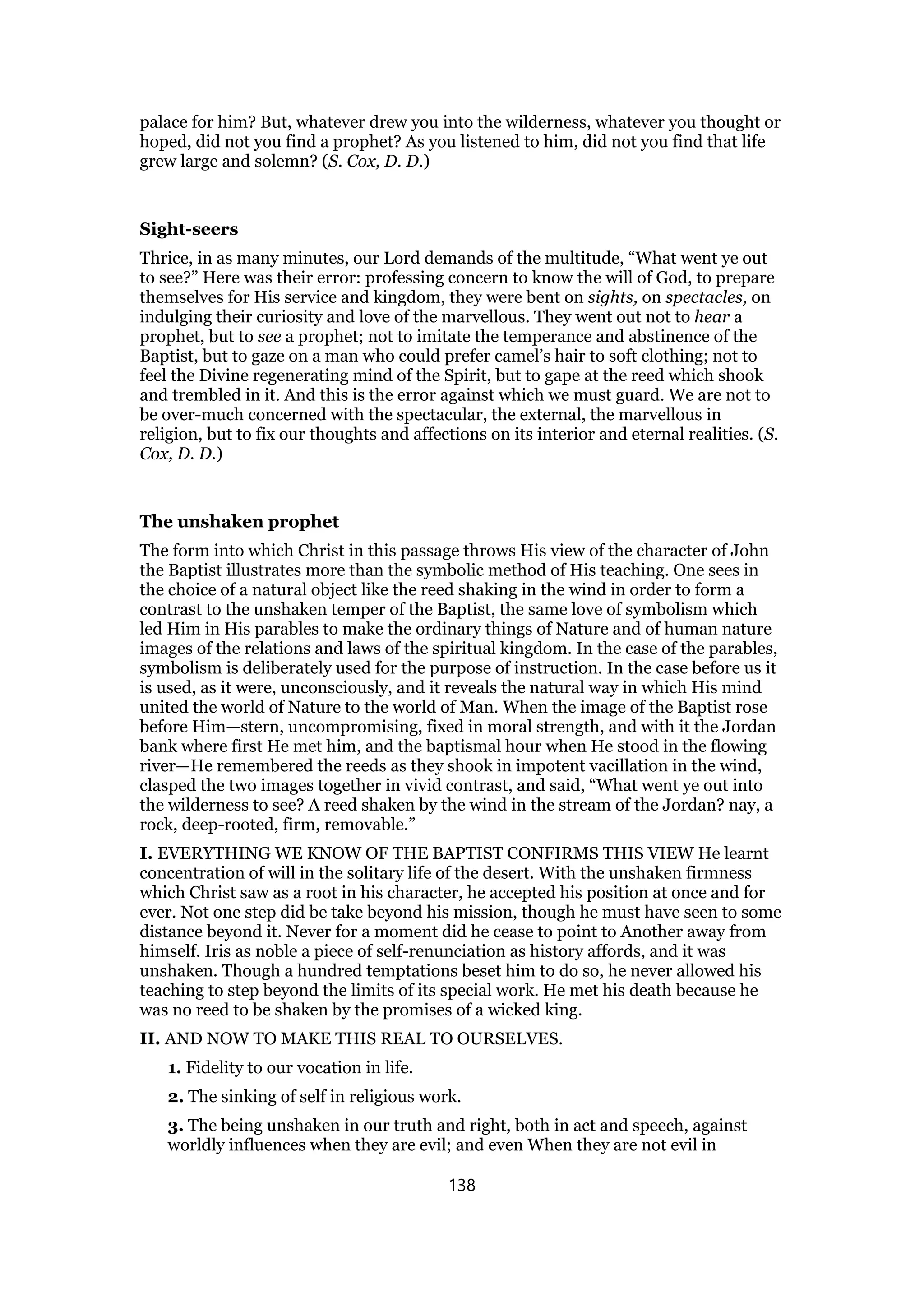 palace for him? But, whatever drew you into the wilderness, whatever you thought or
hoped, did not you find a prophet? As you listened to him, did not you find that life
grew large and solemn? (S. Cox, D. D.)
Sight-seers
Thrice, in as many minutes, our Lord demands of the multitude, “What went ye out
to see?” Here was their error: professing concern to know the will of God, to prepare
themselves for His service and kingdom, they were bent on sights, on spectacles, on
indulging their curiosity and love of the marvellous. They went out not to hear a
prophet, but to see a prophet; not to imitate the temperance and abstinence of the
Baptist, but to gaze on a man who could prefer camel’s hair to soft clothing; not to
feel the Divine regenerating mind of the Spirit, but to gape at the reed which shook
and trembled in it. And this is the error against which we must guard. We are not to
be over-much concerned with the spectacular, the external, the marvellous in
religion, but to fix our thoughts and affections on its interior and eternal realities. (S.
Cox, D. D.)
The unshaken prophet
The form into which Christ in this passage throws His view of the character of John
the Baptist illustrates more than the symbolic method of His teaching. One sees in
the choice of a natural object like the reed shaking in the wind in order to form a
contrast to the unshaken temper of the Baptist, the same love of symbolism which
led Him in His parables to make the ordinary things of Nature and of human nature
images of the relations and laws of the spiritual kingdom. In the case of the parables,
symbolism is deliberately used for the purpose of instruction. In the case before us it
is used, as it were, unconsciously, and it reveals the natural way in which His mind
united the world of Nature to the world of Man. When the image of the Baptist rose
before Him—stern, uncompromising, fixed in moral strength, and with it the Jordan
bank where first He met him, and the baptismal hour when He stood in the flowing
river—He remembered the reeds as they shook in impotent vacillation in the wind,
clasped the two images together in vivid contrast, and said, “What went ye out into
the wilderness to see? A reed shaken by the wind in the stream of the Jordan? nay, a
rock, deep-rooted, firm, removable.”
I. EVERYTHING WE KNOW OF THE BAPTIST CONFIRMS THIS VIEW He learnt
concentration of will in the solitary life of the desert. With the unshaken firmness
which Christ saw as a root in his character, he accepted his position at once and for
ever. Not one step did be take beyond his mission, though he must have seen to some
distance beyond it. Never for a moment did he cease to point to Another away from
himself. Iris as noble a piece of self-renunciation as history affords, and it was
unshaken. Though a hundred temptations beset him to do so, he never allowed his
teaching to step beyond the limits of its special work. He met his death because he
was no reed to be shaken by the promises of a wicked king.
II. AND NOW TO MAKE THIS REAL TO OURSELVES.
1. Fidelity to our vocation in life.
2. The sinking of self in religious work.
3. The being unshaken in our truth and right, both in act and speech, against
worldly influences when they are evil; and even When they are not evil in
138
 