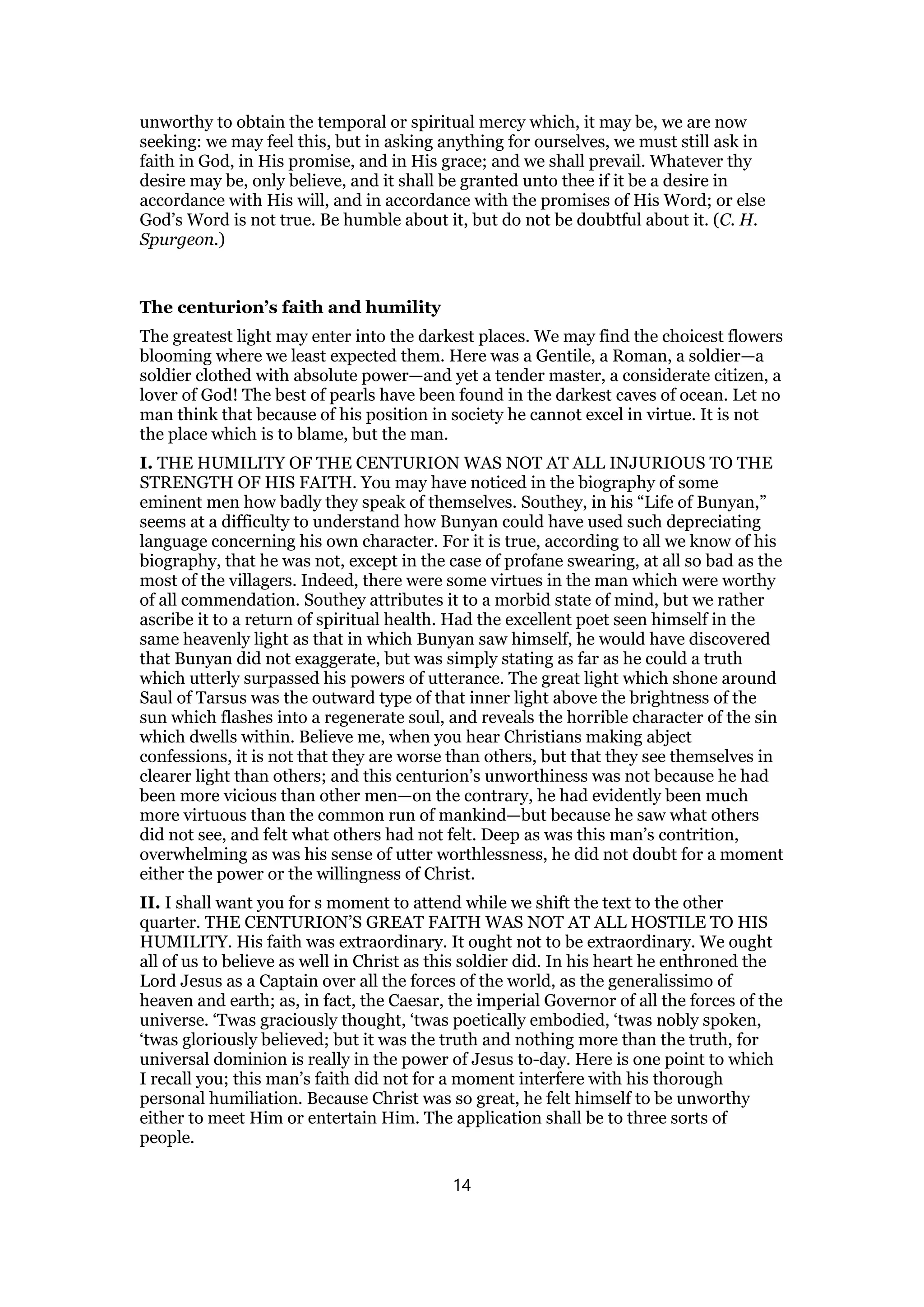unworthy to obtain the temporal or spiritual mercy which, it may be, we are now
seeking: we may feel this, but in asking anything for ourselves, we must still ask in
faith in God, in His promise, and in His grace; and we shall prevail. Whatever thy
desire may be, only believe, and it shall be granted unto thee if it be a desire in
accordance with His will, and in accordance with the promises of His Word; or else
God’s Word is not true. Be humble about it, but do not be doubtful about it. (C. H.
Spurgeon.)
The centurion’s faith and humility
The greatest light may enter into the darkest places. We may find the choicest flowers
blooming where we least expected them. Here was a Gentile, a Roman, a soldier—a
soldier clothed with absolute power—and yet a tender master, a considerate citizen, a
lover of God! The best of pearls have been found in the darkest caves of ocean. Let no
man think that because of his position in society he cannot excel in virtue. It is not
the place which is to blame, but the man.
I. THE HUMILITY OF THE CENTURION WAS NOT AT ALL INJURIOUS TO THE
STRENGTH OF HIS FAITH. You may have noticed in the biography of some
eminent men how badly they speak of themselves. Southey, in his “Life of Bunyan,”
seems at a difficulty to understand how Bunyan could have used such depreciating
language concerning his own character. For it is true, according to all we know of his
biography, that he was not, except in the case of profane swearing, at all so bad as the
most of the villagers. Indeed, there were some virtues in the man which were worthy
of all commendation. Southey attributes it to a morbid state of mind, but we rather
ascribe it to a return of spiritual health. Had the excellent poet seen himself in the
same heavenly light as that in which Bunyan saw himself, he would have discovered
that Bunyan did not exaggerate, but was simply stating as far as he could a truth
which utterly surpassed his powers of utterance. The great light which shone around
Saul of Tarsus was the outward type of that inner light above the brightness of the
sun which flashes into a regenerate soul, and reveals the horrible character of the sin
which dwells within. Believe me, when you hear Christians making abject
confessions, it is not that they are worse than others, but that they see themselves in
clearer light than others; and this centurion’s unworthiness was not because he had
been more vicious than other men—on the contrary, he had evidently been much
more virtuous than the common run of mankind—but because he saw what others
did not see, and felt what others had not felt. Deep as was this man’s contrition,
overwhelming as was his sense of utter worthlessness, he did not doubt for a moment
either the power or the willingness of Christ.
II. I shall want you for s moment to attend while we shift the text to the other
quarter. THE CENTURION’S GREAT FAITH WAS NOT AT ALL HOSTILE TO HIS
HUMILITY. His faith was extraordinary. It ought not to be extraordinary. We ought
all of us to believe as well in Christ as this soldier did. In his heart he enthroned the
Lord Jesus as a Captain over all the forces of the world, as the generalissimo of
heaven and earth; as, in fact, the Caesar, the imperial Governor of all the forces of the
universe. ‘Twas graciously thought, ‘twas poetically embodied, ‘twas nobly spoken,
‘twas gloriously believed; but it was the truth and nothing more than the truth, for
universal dominion is really in the power of Jesus to-day. Here is one point to which
I recall you; this man’s faith did not for a moment interfere with his thorough
personal humiliation. Because Christ was so great, he felt himself to be unworthy
either to meet Him or entertain Him. The application shall be to three sorts of
people.
14
 