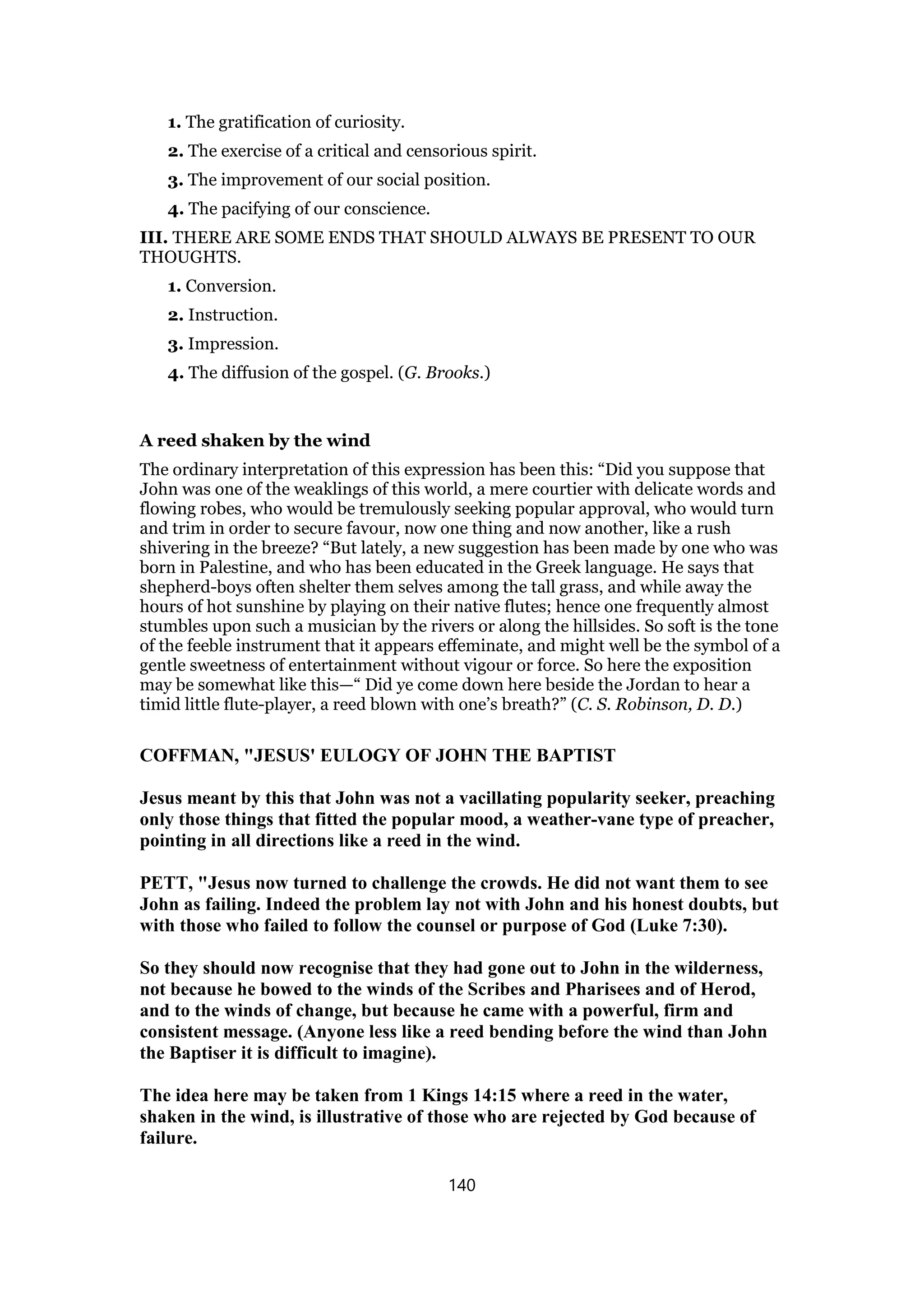 1. The gratification of curiosity.
2. The exercise of a critical and censorious spirit.
3. The improvement of our social position.
4. The pacifying of our conscience.
III. THERE ARE SOME ENDS THAT SHOULD ALWAYS BE PRESENT TO OUR
THOUGHTS.
1. Conversion.
2. Instruction.
3. Impression.
4. The diffusion of the gospel. (G. Brooks.)
A reed shaken by the wind
The ordinary interpretation of this expression has been this: “Did you suppose that
John was one of the weaklings of this world, a mere courtier with delicate words and
flowing robes, who would be tremulously seeking popular approval, who would turn
and trim in order to secure favour, now one thing and now another, like a rush
shivering in the breeze? “But lately, a new suggestion has been made by one who was
born in Palestine, and who has been educated in the Greek language. He says that
shepherd-boys often shelter them selves among the tall grass, and while away the
hours of hot sunshine by playing on their native flutes; hence one frequently almost
stumbles upon such a musician by the rivers or along the hillsides. So soft is the tone
of the feeble instrument that it appears effeminate, and might well be the symbol of a
gentle sweetness of entertainment without vigour or force. So here the exposition
may be somewhat like this—“ Did ye come down here beside the Jordan to hear a
timid little flute-player, a reed blown with one’s breath?” (C. S. Robinson, D. D.)
COFFMAN, "JESUS' EULOGY OF JOHN THE BAPTIST
Jesus meant by this that John was not a vacillating popularity seeker, preaching
only those things that fitted the popular mood, a weather-vane type of preacher,
pointing in all directions like a reed in the wind.
PETT, "Jesus now turned to challenge the crowds. He did not want them to see
John as failing. Indeed the problem lay not with John and his honest doubts, but
with those who failed to follow the counsel or purpose of God (Luke 7:30).
So they should now recognise that they had gone out to John in the wilderness,
not because he bowed to the winds of the Scribes and Pharisees and of Herod,
and to the winds of change, but because he came with a powerful, firm and
consistent message. (Anyone less like a reed bending before the wind than John
the Baptiser it is difficult to imagine).
The idea here may be taken from 1 Kings 14:15 where a reed in the water,
shaken in the wind, is illustrative of those who are rejected by God because of
failure.
140
 